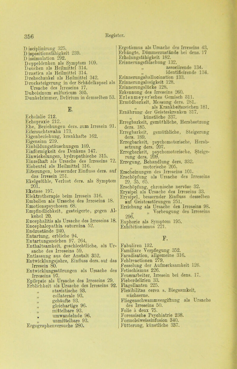 D isciplinirung 325. D ispositionsfabigkeit 239. D issimulation 292. Doppeldenken als Symptom 109. Douehen als Heilmittel 314. Draslica als Heilmittel 314. Drehschaukel als Heilmittel 342. Drucksteigerung in der Schädelkapsel als Ursache des Irreseins 17. Duboisinnm sulfurieum 305. Dunkelzimmer, Delirium in demselben 53. E. Echolalie 212. Echopraxie 212. Ehe, Beziehungen ders. zum Irresein 91. Eifersuchtswakn 173. Eigenbeziehung, krankhafte 162. Eigensinn 219. Einbildungstäuschungen 109. Einförmigkeit des Denkens 147. Einwickelungen, hydropathische 315. Einzelhaft als Ursache des Irreseins 72. Eisbeutel als Heilmittel 316. Eiterungen, bessernder Einfluss ders. auf das Irresein 251. Ekelgefühle, Verlust ders. als Symptom 201. Ekstase 197. Elektrotherapie beim Irresein 316. Embolien als Ursache des Irreseins 18. Emotionspsychosen 68. Empfindlichkeit, gesteigerte, gegen Al- kohol 20. Encephalitis als Ursache des Irreseins 18. Encephalopathia saturnina 52. Endzustände 240. Entartung, erbliche 94. Entartungszeichen 97. 264. Enthaltsamkeit, geschlechtliche, als Ur- sache des Irreseins 59. Entlassung aus der Anstalt 352. Entwicklungsjahre, Einfluss ders. aut das Irresein 80. Entwicklungsstörungen als Ursache des Irreseins 97. Epilepsie als Ursache des Irreseins 29. Erblichkeit als Ursache des Irreseins 92. „ atavistische 93. „ collaterale 93. „ gehäufte 93. „ gleichartige 96. „ mittelbare 93. „ umwandelnde 96. „ unmittelbare 93. Ergographenversuche 280. Ergotismus als Ursache des Irreseins 43. Erhängte, Dämmerzustände bei dens. 17 Erholungsfähigkeit 182. Erinnerungsfälscbung 132. „ associirende 134. „ identifidrende 134. Erinnerungshallucination 133. Erinnerungslosigkeit 128. Erinnerungslücke 128. Erkennung des Irreseins 260. Erlenmeyer’sches Gemisch 311. Ermüdbarkeit, Messung ders. 281. „ als Krankheitszeichen 181. Ernährung der Geisteskranken 317. „ künstliche 337. Erregbarkeit, gemiithliche, Herabsetzung ders. 185. Erregbarkeit, gemüthliche, Steigerung ders. 189. Erregbarkeit, psychomotorische, Herab- setzung ders. 207. Erregbarkeit, psychomotorische, Steige- rung ders. 209. Erregung, Behandlung ders. 332. „ motorische 205. Erscheinungen des Irreseins 101. Erschöpfung als Ursache des Irreseins 29. 35. 65. Erschöpfung, chronische nervöse 32. Erysipel als Ursache des Irreseins 33. Erysipel, bessernder Einfluss desselben auf Geistesstörungen 251. Erziehung als Ursache des Irreseins 98. „ „ Vorbeugung des Irreseins 296. Euphorie als Symptom 195. Exhibitionismus 221. F. Fabuliren 132. Familiäre Verpflegung 352. Faradisation, allgemeine 316. Fehlreactionen 279. Fesselung der Aufmerksamkeit 126. Fetischismus 226. Feuerarbeiter, Irresein bei dens. 17. Fieberdelirien 33. Flagellanten 225. Flexibilitas cerea s. Biegsamkeit, wächserne. Fliegenschwammvergiftung als Ursache des Irreseins 50. Folie ä deux 75. Forensische Psychiatrie 238. Formoleiweissinfusion 340. Fütterung, künstliche 337.