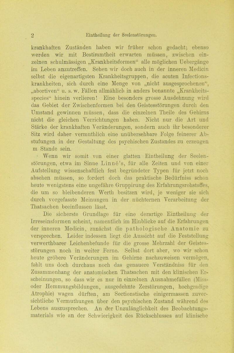 krankhaften Zuständen haben wir früher schon gedacht; ebenso werden wir mit Bestimmtheit erwarten müssen, zwischen ein- zelnen schulmässigen „Krankheitsformen“ alle möglichen Uebergänge im Leben anzutreffen. Sehen wir doch auch in der inneren Medicin selbst die eigenartigsten Krankheitsgruppen, die acuten Infections- krankheiten, sich durch eine Menge von „nicht ausgesprochenen“, „abortiven“ u. s. w. Fällen allmählich in anders benannte „Krankheit— species“ hinein verlieren! Eine besonders grosse Ausdehnung wird das Gebiet der Zwischenformen bei den Geistesstörungen durch den Umstand gewinnen müssen, dass die einzelnen Theile des Gehirns nicht die gleichen Verrichtungen haben. Kicht nur die Art und Stärke der krankhaften Veränderungen, sondern auch ihr besonderer Sitz wird daher vermuthlich eine unübersehbare Folge feinerer Ab- stufungen in der Gestaltung des psychischen Zustandes zu erzeugen m Stande sein. • Wenn wir somit von einer glatten Eintheilung der Seelen- störungen, etwa im Sinue Linne’s, für alle Zeiten und von einer Aufstellung wissenschaftlich fest begründeter Typen für jetzt noch absehen müssen, so fordert doch das praktische Bedürfniss schon heute wenigstens eine ungefähre Gruppirung des Erfahrungsrohstoffes, die um so bleibenderen Werth besitzen wird, je weniger sie sich durch vorgefasste Meinungen in der nüchternen Verarbeitung der Thatsachen beeinflussen lässt. Die sicherste Grundlage für eine derartige Eintheilung der Irreseinsformen scheint, namentlich im Hinblicke auf die Erfahrungen der inneren Medicin, zunächst die pathologische Anatomie zu versprechen. Leider indessen liegt die Aussicht auf die Feststellung verwerthbarer Leichenbefunde für die grosse Mehrzahl der Geistes- störungen noch in weiter Ferne. Selbst dort aber, wo wir schon heute gröbere Veränderungen im Gehirne nachzuweisen vermögen, fohlt uus doch durchaus noch das genauere Verständniss für den Zusammenhang der anatomischen Thatsachen mit den klinischen Er- scheinungen, so dass wir es nur in einzelnen Ausnahmefällen (Miss- oder Hemmungsbildungen, ausgedehnte Zerstörungen, hochgradige Atrophie) wagen dürften, am Sectionstisclie einigermasseu zuver- sichtliche Vermuthungen über den psychischen Zustand während des Lebens auszusprechen. An der Unzulänglichkeit des Beobachtungs- materials wie an der Schwierigkeit des Rückschlusses auf klinische