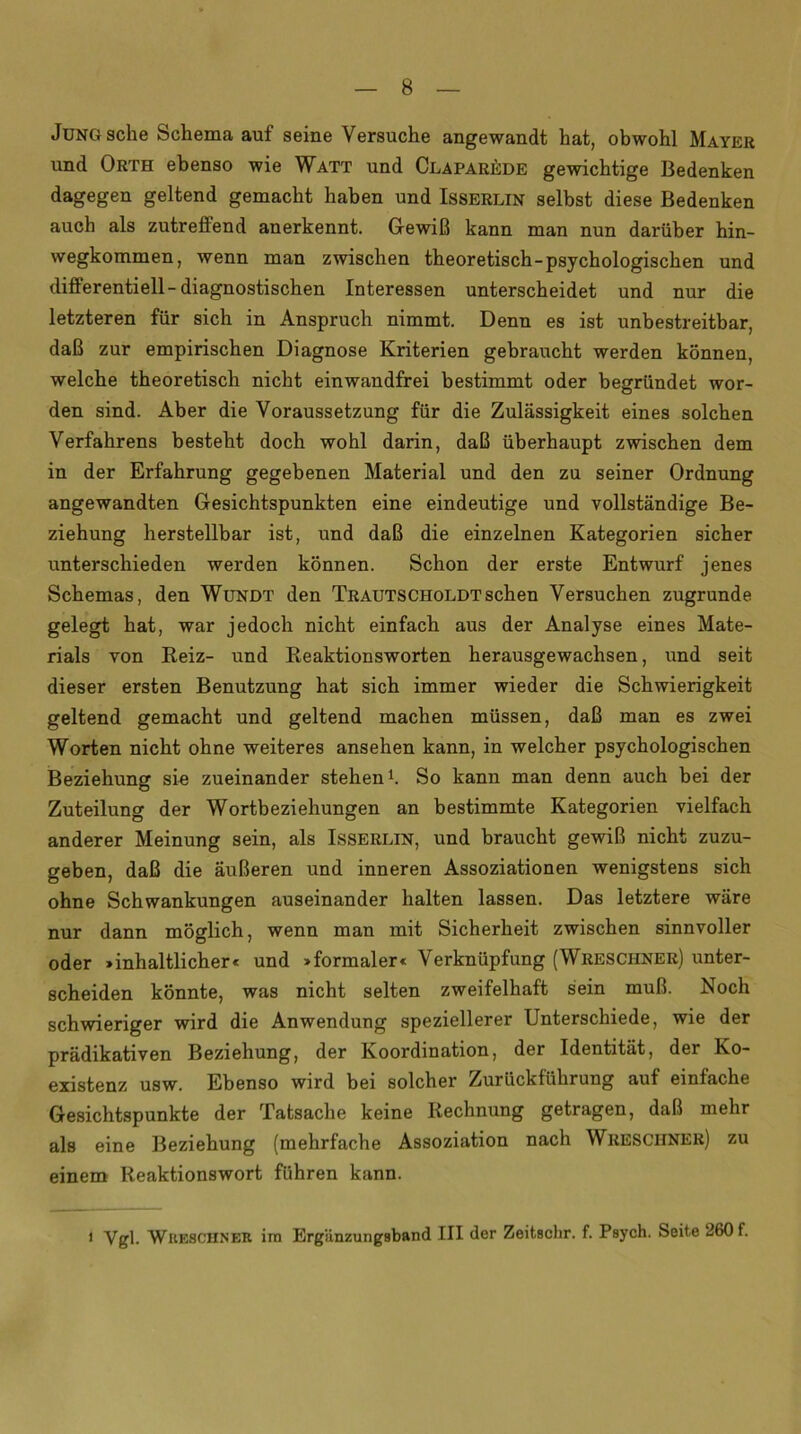 Jung sehe Schema auf seine Versuche angewandt hat, obwohl Mayer und Orth ebenso wie Watt und Claparede gewichtige Bedenken dagegen geltend gemacht haben und Isserlin selbst diese Bedenken auch als zutreflend anerkennt. Gewiß kann man nun darüber hin- wegkommen, wenn man zwischen theoretisch-psychologischen und differentiell-diagnostischen Interessen unterscheidet und nur die letzteren für sich in Anspruch nimmt. Denn es ist unbestreitbar, daß zur empirischen Diagnose Kriterien gebraucht werden können, welche theoretisch nicht einwandfrei bestimmt oder begründet wor- den sind. Aber die Voraussetzung für die Zulässigkeit eines solchen Verfahrens besteht doch wohl darin, daß überhaupt zwischen dem in der Erfahrung gegebenen Material und den zu seiner Ordnung angewandten Gesichtspunkten eine eindeutige und vollständige Be- ziehung herstellbar ist, und daß die einzelnen Kategorien sicher unterschieden werden können. Schon der erste Entwurf jenes Schemas, den Wundt den Trautscholdtsehen Versuchen zugrunde gelegt hat, war jedoch nicht einfach aus der Analyse eines Mate- rials von Reiz- und Reaktionsworten herausgewachsen, und seit dieser ersten Benutzung hat sich immer wieder die Schwierigkeit geltend gemacht und geltend machen müssen, daß man es zwei Worten nicht ohne weiteres ansehen kann, in welcher psychologischen Beziehung sie zueinander stehen1. So kann man denn auch bei der Zuteilung der Wortbeziehungen an bestimmte Kategorien vielfach anderer Meinung sein, als Isserlin, und braucht gewiß nicht zuzu- geben, daß die äußeren und inneren Assoziationen wenigstens sich ohne Schwankungen auseinander halten lassen. Das letztere wäre nur dann möglich, wenn man mit Sicherheit zwischen sinnvoller oder »inhaltlichere und »formaler« Verknüpfung (Wreschner) unter- scheiden könnte, was nicht selten zweifelhaft sein muß. Noch schwieriger wird die Anwendung speziellerer Unterschiede, wie der prädikativen Beziehung, der Koordination, der Identität, der Ko- existenz usw. Ebenso wird bei solcher Zurückführung auf einfache Gesichtspunkte der Tatsache keine Rechnung getragen, daß mehr als eine Beziehung (mehrfache Assoziation nach Wresciiner) zu einem Reaktionswort führen kann. i Vgl. Wkesciiner im Ergiinzungsband III der Zeitschr. f. Psych. Seite 260 f.