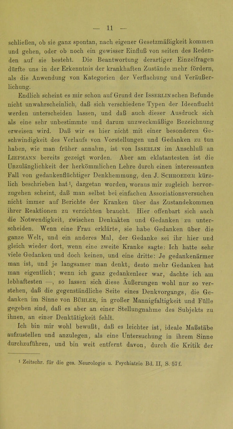 schließen, ob sie ganz spontan, nach eigener Gesetzmäßigkeit kommen und sehen, oder ob noch ein gewisser Einfluß von seiten des Reden- den auf sie besteht. Die Beantwortung derartiger Einzelfragen dürfte uns in der Erkenntnis der krankhaften Zustände mehr fördern, als die Anwendung von Kategorien der Verflachung und Veräußer- lichung. Endlich scheint es mir schon auf Grund der Isserlin sehen Befunde nicht unwahrscheinlich, daß sich verschiedene Typen der Ideenflucht werden unterscheiden lassen, und daß auch dieser Ausdruck sich als eine sehr unbestimmte und darum unzweckmäßige Bezeichnung erweisen wird. Daß wir es hier nicht mit einer besonderen Ge- schwindigkeit des Verlaufs von Vorstellungen und Gedanken zu tun haben, wie man früher annahm, ist von Isserlin im Anschluß an Liepmann bereits gezeigt worden. Aber am eklatantesten ist die Unzulänglichkeit der herkömmlichen Lehre durch einen interessanten Fall von gedankenflüchtiger Denkhemmung, den J. Schroeder kürz- lich beschrieben hat1, dargetan worden, woraus mir zugleich hervor- zugehen scheint, daß man selbst bei einfachen Assoziationsversuchen nicht immer auf Berichte der Kranken über das Zustandekommen ihrer Reaktionen zu verzichten braucht. Hier offenbart sich auch die Notwendigkeit, zwischen Denkakten und Gedanken zu unter- scheiden. Wenn eine Frau erklärte, sie habe Gedanken über die ganze Welt, und ein anderes Mal, der Gedanke sei ihr hier und gleich wieder dort, wenn eine zweite Kranke sagte: Ich hatte sehr viele Gedanken und doch keinen, und eine dritte: Je gedankenärmer man ist, und je langsamer man denkt, desto mehr Gedanken hat man eigentlich; wenn ich ganz gedankenleer war, dachte ich am lebhaftesten —, so lassen sich diese Äußerungen wohl nur so ver- stehen, daß die gegenständliche Seite eines Denkvorgangs, die Ge- danken im Sinne von Büiiler, in großer Mannigfaltigkeit und Fülle gegeben sind, daß es aber an einer Stellungnahme des Subjekts zu ihnen, an einer Denktätigkeit fehlt. Ich bin. mir wohl bewußt, daß es leichter ist, ideale Maßstäbe aufzustellen und anzulegen, als eine Untersuchung in ihrem Sinne durchzuführen, und bin weit entfernt davon, durch die Kritik der 1 Zeitschr. für die ges. Neurologie u. Psychiatrie Bd. II, S. 57 f.