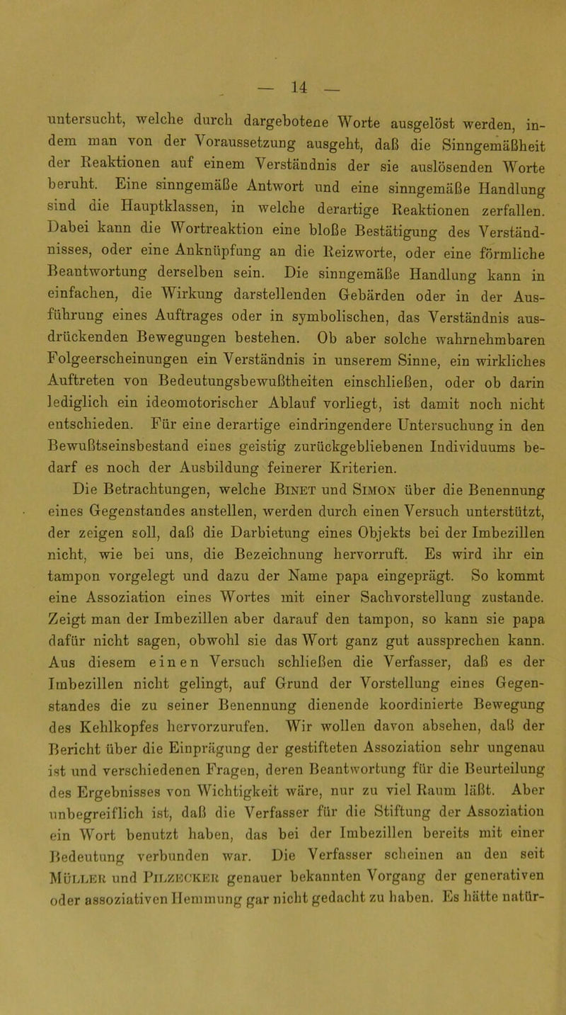 untersucht, welche durch dargeboteue Worte ausgelöst werden, in- dem man von der Voraussetzung ausgeht, daß die Sinngemäßheit der Reaktionen auf einem Verständnis der sie auslösenden Worte beruht. Eine sinngemäße Antwort und eine sinngemäße Handlung sind die Hauptklassen, in welche derartige Reaktionen zerfallen. Dabei kann die Wortreaktion eine bloße Bestätigung des Verständ- nisses, oder eine Anknüpfung an die Reizworte, oder eine förmliche Beantwortung derselben sein. Die sinngemäße Handlung kann in einfachen, die Wirkung darstellenden Gebärden oder in der Aus- führung eines Auftrages oder in symbolischen, das Verständnis aus- drückenden Bewegungen bestehen. Ob aber solche wahrnehmbaren Folgeerscheinungen ein Verständnis in unserem Sinne, ein wirkliches Auftreten von Bedeutungsbewußtheiten einschließen, oder ob darin lediglich ein ideomotorischer Ablauf vorliegt, ist damit noch nicht entschieden. Für eine derartige eindringendere Untersuchung in den Bewußtseinsbestand eines geistig zurückgebliebenen Individuums be- darf es noch der Ausbildung feinerer Kriterien. Die Betrachtungen, welche Binet und Simon über die Benennung eines Gegenstandes anstellen, werden durch einen Versuch unterstützt, der zeigen soll, daß die Darbietung eines Objekts bei der Imbezillen nicht, wie bei uns, die Bezeichnung hervorruft. Es wird ihr ein tampon vorgelegt und dazu der Name papa eingeprägt. So kommt eine Assoziation eines Wortes mit einer Sachvorstellung zustande. Zeigt man der Imbezillen aber darauf den tampon, so kann sie papa dafür nicht sagen, obwohl sie das Wort ganz gut aussprechen kann. Aus diesem einen Versuch schließen die Verfasser, daß es der Imbezillen nicht gelingt, auf Grund der Vorstellung eines Gegen- standes die zu seiner Benennung dienende koordinierte Bewegung des Kehlkopfes hervorzurufen. Wir wollen davon absehen, daß der Bericht über die Einprägung der gestifteten Assoziation sehr ungenau ist und verschiedenen Fragen, deren Beantwortung für die Beurteilung des Ergebnisses von Wichtigkeit wäre, nur zu viel Raum läßt. Aber unbegreiflich ist, daß die Verfasser für die Stiftung der Assoziation ein Wort benutzt haben, das bei der Imbezillen bereits mit einer Bedeutung verbunden war. Die Verfasser scheinen an den seit Müller und Pilzecker genauer bekannten Vorgang der generativen oder assoziativen Hemmung gar nicht gedacht zu haben. Es hätte natür-