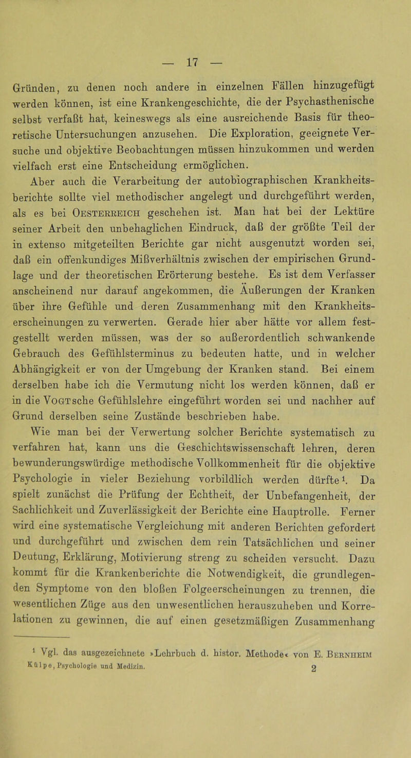 Gründen, zu denen noch andere in einzelnen Fällen hinzugefügt werden können, ist eine Krankengeschichte, die der Psychasthenische selbst verfaßt hat, keineswegs als eine ausreichende Basis für theo- retische Untersuchungen anzusehen. Die Exploration, geeignete Ver- suche und objektive Beobachtungen müssen hinzukommen und werden vielfach erst eine Entscheidung ermöglichen. Aber auch die Verarbeitung der autobiographischen Krankheits- berichte sollte viel methodischer angelegt und durchgeführt werden, als es hei Oesterreich geschehen ist. Man hat bei der Lektüre seiner Arbeit den unbehaglichen Eindruck, daß der größte Teil der in extenso mitgeteilten Berichte gar nicht ausgenutzt worden sei, daß ein offenkundiges Mißverhältnis zwischen der empirischen Grund- lage und der theoretischen Erörterung bestehe. Es ist dem Verfasser anscheinend nur darauf angekommen, die Äußerungen der Kranken über ihre Gefühle und deren Zusammenhang mit den Krankheits- erscheinungen zu verwerten. Gerade hier aber hätte vor allem fest- gestellt werden müssen, was der so außerordentlich schwankende Gebrauch des Gefühlsterminus zu bedeuten hatte, und in welcher Abhängigkeit er von der Umgebung der Kranken stand. Bei einem derselben habe ich die Vermutung nicht los werden können, daß er in dieVoGTsche Gefühlslehre eingeführt worden sei und nachher auf Grund derselben seine Zustände beschrieben habe. Wie man hei der Verwertung solcher Berichte systematisch zu verfahren hat, kann uns die Geschichtswissenschaft lehren, deren bewunderungswürdige methodische Vollkommenheit für die objektive Psychologie in vieler Beziehung vorbildlich werden dürfte1. Da spielt zunächst die Prüfung der Echtheit, der Unbefangenheit, der Sachlichkeit und Zuverlässigkeit der Berichte eine Hauptrolle. Ferner wird eine systematische Vergleichung mit anderen Berichten gefordert und durchgeführt und zwischen dem rein Tatsächlichen und seiner Deutung, Erklärung, Motivierung streng zu scheiden versucht. Dazu kommt für die Krankenberichte die Notwendigkeit, die grundlegen- den Symptome von den bloßen Folgeerscheinungen zu trennen, die wesentlichen Züge aus den unwesentlichen herauszuheben und Korre- lationen zu gewinnen, die auf einen gesetzmäßigen Zusammenhang 1 Vgl. das ausgezeichnete »Lehrbuch d. histor. Methode« von E. Bernheim Külpe, Psychologie und Medizin. o