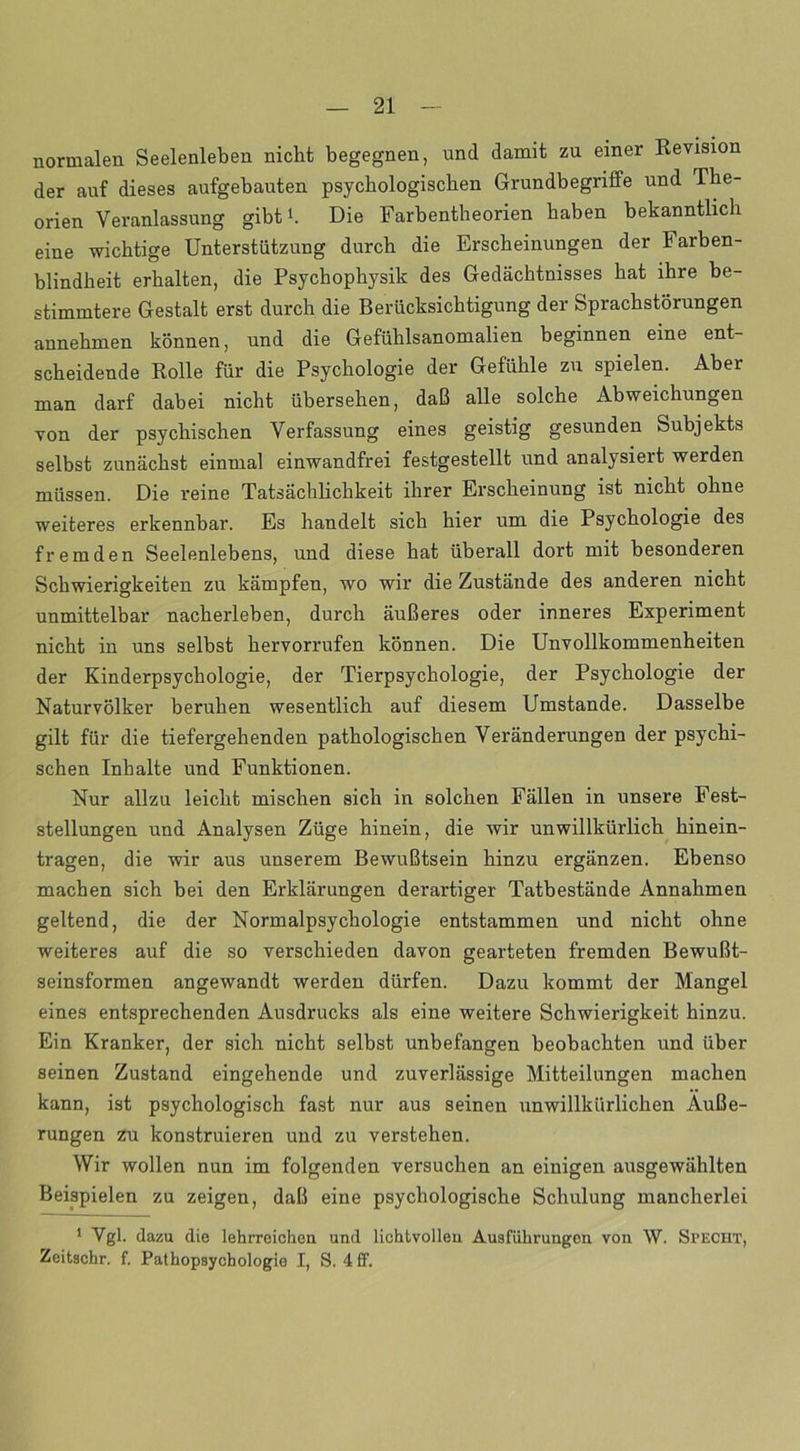 normalen Seelenleben nicht begegnen, und damit zu einer Revision der auf dieses aufgebauten psychologischen Grundbegriffe und The- orien Veranlassung gibt1. Die Farbentheorien haben bekanntlich eine wichtige Unterstützung durch die Erscheinungen der Farben- blindheit erhalten, die Psychophysik des Gedächtnisses hat ihre be- stimmtere Gestalt erst durch die Berücksichtigung der Sprachstörungen annehmen können, und die Gefühlsanomalien beginnen eine ent- scheidende Rolle für die Psychologie der Gefühle zu spielen. Aber man darf dabei nicht übersehen, daß alle solche Abweichungen von der psychischen Verfassung eines geistig gesunden Subjekts selbst zunächst einmal einwandfrei festgestellt und analysiert werden müssen. Die reine Tatsächlichkeit ihrer Erscheinung ist nicht ohne weiteres erkennbar. Es handelt sich hier um die Psychologie des fremden Seelenlebens, und diese hat überall dort mit besonderen Schwierigkeiten zu kämpfen, wo wir die Zustände des anderen nicht unmittelbar nacherleben, durch äußeres oder inneres Experiment nicht in uns selbst hervorrufen können. Die Unvollkommenheiten der Kinderpsychologie, der Tierpsychologie, der Psychologie der Naturvölker beruhen wesentlich auf diesem Umstande. Dasselbe gilt für die tiefergehenden pathologischen Veränderungen der psychi- schen Inhalte und Funktionen. Nur allzu leicht mischen sich in solchen Fällen in unsere Fest- stellungen und Analysen Züge hinein, die wir unwillkürlich hinein- tragen, die wir aus unserem Bewußtsein hinzu ergänzen. Ebenso machen sich bei den Erklärungen derartiger Tatbestände Annahmen geltend, die der Normalpsychologie entstammen und nicht ohne weiteres auf die so verschieden davon gearteten fremden Bewußt- seinsformen angewandt werden dürfen. Dazu kommt der Mangel eines entsprechenden Ausdrucks als eine weitere Schwierigkeit hinzu. Ein Kranker, der sich nicht selbst unbefangen beobachten und über seinen Zustand eingehende und zuverlässige Mitteilungen machen kann, ist psychologisch fast nur aus seinen unwillkürlichen Äuße- rungen zu konstruieren und zu verstehen. Wir wollen nun im folgenden versuchen an einigen ausgewählten Beispielen zu zeigen, daß eine psychologische Schulung mancherlei 1 Vgl. dazu die lehrreichen und lichtvollen Ausführungen von W. Specht, Zeitschr. f. Pathopsychologie I, S. 4 ff.