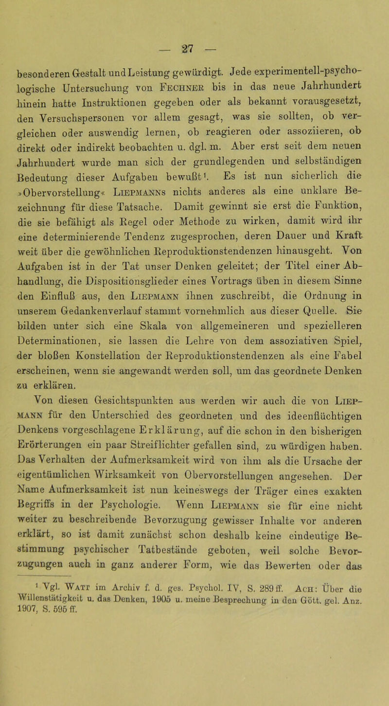 besonderen Gestalt und Leistung gewürdigt. Jede experimentell-psycho- logische Untersuchung von Fechner bis in das neue Jahrhundert hinein hatte Instruktionen gegeben oder als bekannt vorausgesetzt, den Versuchspersonen vor allem gesagt, was sie sollten, ob ver- gleichen oder auswendig lernen, ob reagieren oder assoziieren, ob direkt oder indirekt beobachten u. dgl. m. Aber erst seit dem neuen Jahrhundert wurde man sich der grundlegenden und selbständigen Bedeutung dieser Aufgaben bewußt1. Es ist nun sicherlich die »Obervorstellung« Liepmanns nichts anderes als eine unklare Be- zeichnung für diese Tatsache. Damit gewinnt sie erst die Funktion, die sie befähigt als Regel oder Methode zu wirken, damit wird ihr eine determinierende Tendenz zugesprochen, deren Dauer und Kraft- weit über die gewöhnlichen Reproduktionstendenzen hinausgeht. Von Aufgaben ist in der Tat unser Denken geleitet; der Titel einer Ab- handlung, die Dispositionsglieder eines Vortrags üben in diesem Sinne den Einfluß aus, den Liepmann ihnen zuschreibt, die Ordnung in unserem Gedankenverlauf stammt vornehmlich aus dieser Quelle. Sie bilden unter sich eine Skala von allgemeineren und spezielleren Determinationen, sie lassen die Lehre von dem assoziativen Spiel, der bloßen Konstellation der Reproduktionstendenzen als eine Fabel erscheinen, wenn sie angewandt werden soll, um das geordnete Denken zu erklären. Von diesen Gesichtspunkten aus werden wir auch die von Liep- mann für den Unterschied des geordneten und des ideenflüchtigen Denkens vorgeschlagene Erklärung, auf die schon in den bisherigen Erörterungen ein paar Streiflichter gefallen sind, zu würdigen haben. Das Verhalten der Aufmerksamkeit wird von ihm als die Ursache der eigentümlichen Wirksamkeit von Obervorstellungen angesehen. Der Name Aufmerksamkeit ist nun keineswegs der Träger eines exakten Begriffs in der Psychologie. Wenn Liepmann sie für eine nicht weiter zu beschreibende Bevorzugung gewisser Inhalte vor anderen erklärt, so ist damit zunächst schon deshalb keine eindeutige Be- stimmung psychischer Tatbestände geboten, weil solche Bevor- zugungen auch in ganz anderer Form, wie das Bewerten oder das 1 Vgl. Watt im Archiv f. d. ges. Psychol. IV, S. 289 ff. Acn: Über die Willenstätigkeit u. das Denken, 1905 u. meine Besprechung in den Gött. gel Anz 1907, S. 596 ff.