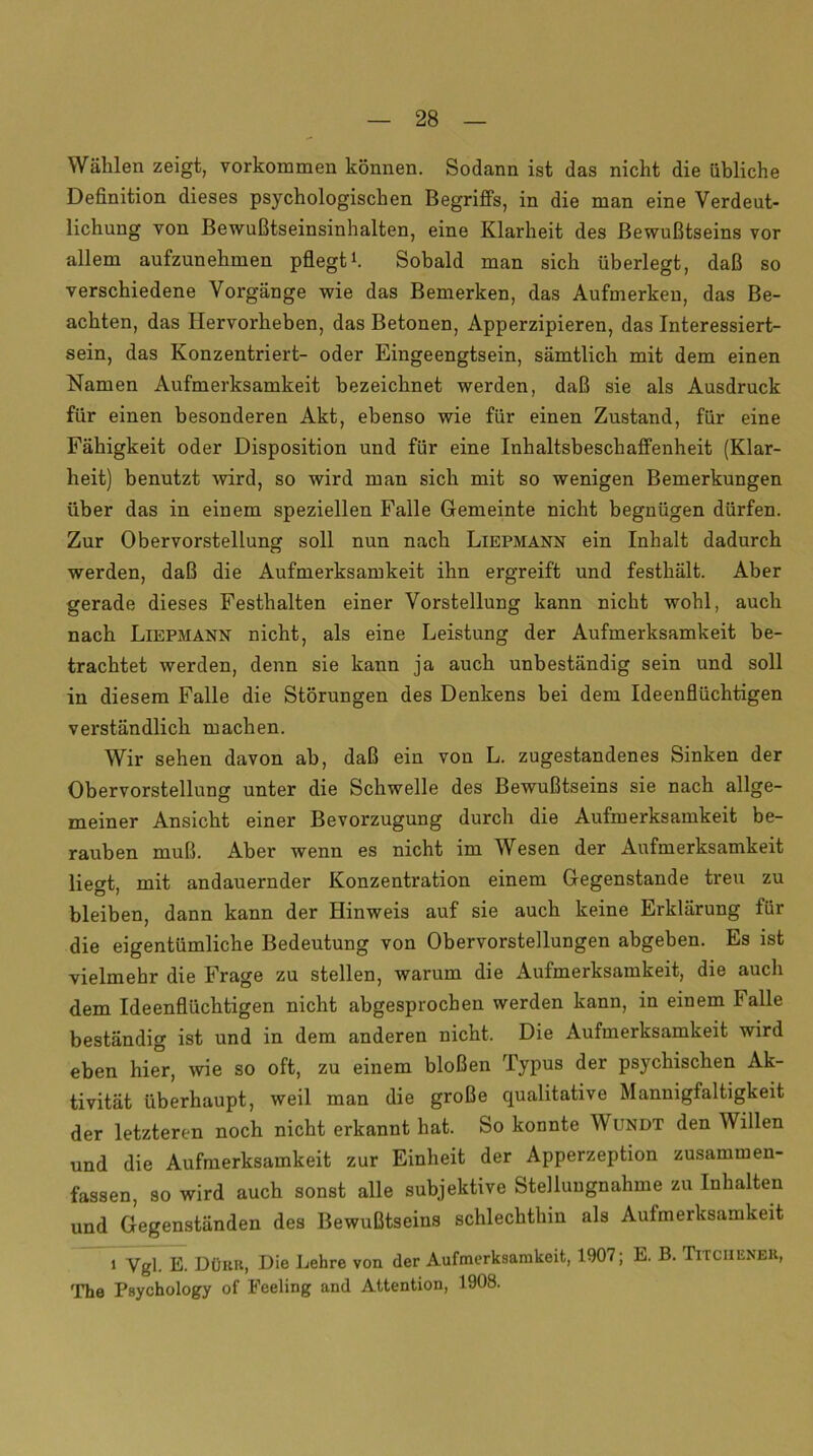 Wählen zeigt, Vorkommen können. Sodann ist das nicht die übliche Definition dieses psychologischen Begriffs, in die man eine Verdeut- lichung von Bewußtseinsinhalten, eine Klarheit des Bewußtseins vor allem aufzunehmen pflegt1. Sobald man sich überlegt, daß so verschiedene Vorgänge wie das Bemerken, das Aufmerkeu, das Be- achten, das Hervorheben, das Betonen, Apperzipieren, das Interessiert- sein, das Konzentriert- oder Eingeengtsein, sämtlich mit dem einen Namen Aufmerksamkeit bezeichnet werden, daß sie als Ausdruck für einen besonderen Akt, ebenso wie für einen Zustand, für eine Fähigkeit oder Disposition und für eine Inhaltsbeschaffenheit (Klar- heit) benutzt wird, so wird man sich mit so wenigen Bemerkungen über das in einem speziellen Falle Gemeinte nicht begnügen dürfen. Zur Obervorstellung soll nun nach Liepmann ein Inhalt dadurch werden, daß die Aufmerksamkeit ihn ergreift und festhält. Aber gerade dieses Festhalten einer Vorstellung kann nicht wohl, auch nach Liepmann nicht, als eine Leistung der Aufmerksamkeit be- trachtet werden, denn sie kann ja auch unbeständig sein und soll in diesem Falle die Störungen des Denkens bei dem Ideenflüchtigen verständlich machen. Wir sehen davon ab, daß ein von L. zugestandenes Sinken der Obervorstellung unter die Schwelle des Bewußtseins sie nach allge- meiner Ansicht einer Bevorzugung durch die Aufmerksamkeit be- rauben muß. Aber wenn es nicht im Wesen der Aufmerksamkeit liegt, mit andauernder Konzentration einem Gegenstände treu zu bleiben, dann kann der Hinweis auf sie auch keine Erklärung für die eigentümliche Bedeutung von Obervorstellungen abgeben. Es ist vielmehr die Frage zu stellen, warum die Aufmerksamkeit, die auch dem Ideenflüchtigen nicht abgesprochen werden kann, in einem Falle beständig ist und in dem anderen nicht. Die Aufmerksamkeit wird eben hier, wie so oft, zu einem bloßen Typus der psychischen Ak- tivität überhaupt, weil man die große qualitative Mannigfaltigkeit der letzteren noch nicht erkannt hat. So konnte Wundt den Willen und die Aufmerksamkeit zur Einheit der Apperzeption zusammen- fassen, so wird auch sonst alle subjektive Stellungnahme zu Inhalten und Gegenständen des Bewußtseins schlechthin als Aufmerksamkeit i Ygl. E. Dürb, Die Lehre von der Aufmerksamkeit, 1907; E. B. Titcuener, The Psychology of Feeling and Attention, 1908.