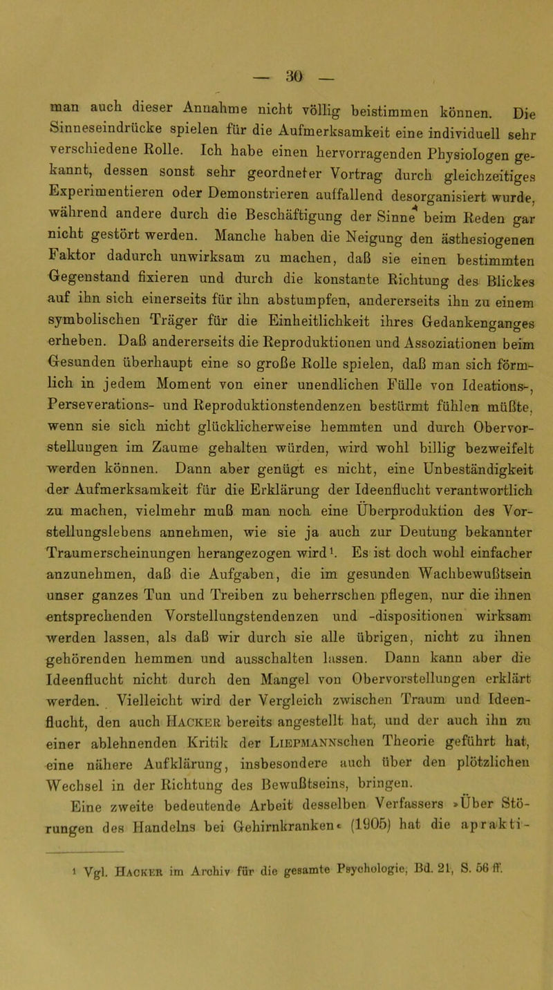 man auch dieser Annahme nicht völlig beistimmen können. Die Sinneseindi iicke spielen für die Aufmerksamkeit eine individuell sehr verschiedene Rolle. Ich habe einen hervorragenden Physiologen ge- kannt, dessen sonst sehr geordneter Vortrag durch gleichzeitiges Experimentieren oder Demonstrieren auffallend desorganisiert wurde, während andere durch die Beschäftigung der Sinne beim Reden gar nicht gestört werden. Manche haben die Neigung den ästhesiogenen Faktor dadurch unwirksam zu machen, daß sie einen bestimmten Gegenstand fixieren und durch die konstante Richtung des Blickes auf ihn sich einerseits für ihn abstumpfen, andererseits ihn zu einem symbolischen Träger für die Einheitlichkeit ihres Gedankensano-es erheben. Daß andererseits die Reproduktionen und Assoziationen beim Gesunden überhaupt eine so große Rolle spielen, daß man sich förm- lich in jedem Moment von einer unendlichen Fülle von Ideations-, Perseverations- und Reproduktionstendenzen bestürmt fühlen müßte, wenn sie sich nicht glücklicherweise hemmten und durch Obervor- stelluugen im Zaume gehalten würden, wird wohl billig bezweifelt werden können. Dann aber genügt es nicht, eine Unbeständigkeit der Aufmerksamkeit für die Erklärung der Ideenflucht verantwortlich zu machen, vielmehr muß man noch eine Überproduktion des Vor- stellungslebens annehmen, wie sie ja auch zur Deutung bekannter Traumerscheinungen herangezogen wird1. Es ist doch wohl einfacher anzunehmen, daß die Aufgaben, die im gesunden Wachbewußtsein unser ganzes Tun und Treiben zu beherrschen pflegen, nur die ihnen entsprechenden Vorstellungstendenzen und -dispositionen wirksam werden lassen, als daß wir durch sie alle übrigen, nicht zu ihnen gehörenden hemmen und ausschalten hissen. Dann kann aber die Ideenflucht nicht durch den Mangel von Obervorstellungen erklärt werden. Vielleicht wird der Vergleich zwischen Traum und Ideen- flucht, den auch Hacker bereits angestellt hat, und der auch ihn zu einer ablehnenden Kritik der LlEPMANNschen Theorie geführt hat, eine nähere Aufklärung, insbesondere auch über den plötzlichen Wechsel in der Richtung des Bewußtseins, bringen. Eine zweite bedeutende Arbeit desselben Verfassers »Über Stö- rungen des Handelns bei Gehirnkranken« (1905) hat die aprakti- 1 Vgl. Hacker im Archiv für die gesamte Psychologie, I3d. 21, S. Ö6 ft.