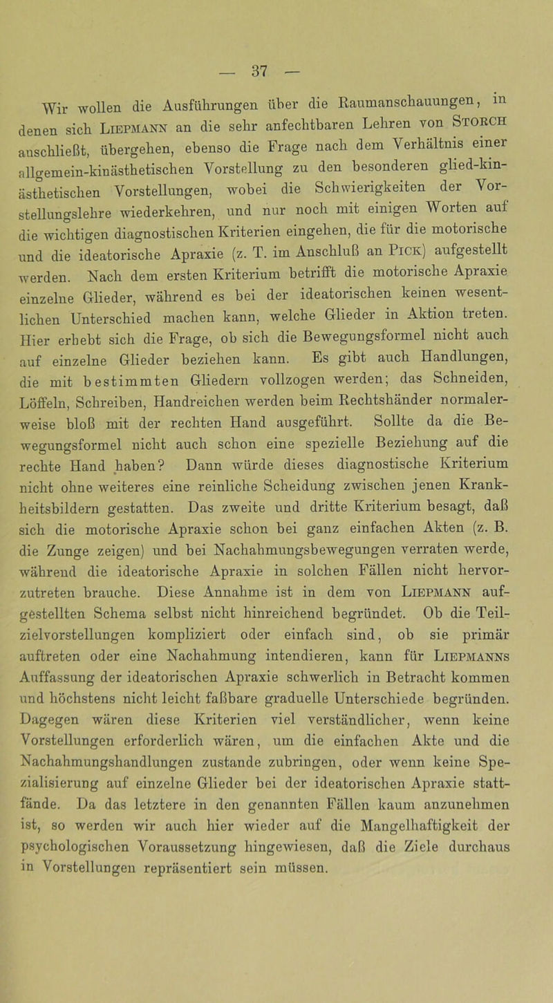 Wir wollen die Ausführungen über die Raumanschauungen, in denen sich Liepmann an die sehr anfechtbaren Lehren von Storch anschließt, übergehen, ebenso die Frage nach dem Verhältnis einer allgemein-kinästhetischen Vorstellung zu den besonderen glied-kin- ästhetischen Vorstellungen, wobei die Schwierigkeiten der Vor- stellungslehre wiederkehren, und nur noch mit einigen Worten auf die wichtigen diagnostischen Kriterien eingehen, die für die motorische und die ideatorische Apraxie (z. T. im Anschluß an Pick) aufgestellt werden. Nach dem ersten Kriterium betrifft die motorische Apraxie einzelne Glieder, während es bei der ideatorischen keinen wesent- lichen Unterschied machen kann, welche Glieder in Aktion treten. Hier erhebt sich die Frage, ob sich die Bewegungsformel nicht auch auf einzelne Glieder beziehen kann. Es gibt auch Handlungen, die mit bestimmten Gliedern vollzogen werden; das Schneiden, Löffeln, Schreiben, Handreichen werden heim Rechtshänder normaler- weise bloß mit der rechten Hand ausgeführt. Sollte da die Be- wegungsformel nicht auch schon eine spezielle Beziehung auf die rechte Hand haben? Dann würde dieses diagnostische Kriterium nicht ohne weiteres eine reinliche Scheidung zwischen jenen Krank- heitsbildern gestatten. Das zweite und dritte Kriterium besagt, daß sich die motorische Apraxie schon bei ganz einfachen Akten (z. B. die Zunge zeigen) und hei Nachahmungsbewegungen verraten werde, während die ideatorische Apraxie in solchen Fällen nicht hervor- zutreten brauche. Diese Annahme ist in dem von Liepmann auf- gestellten Schema selbst nicht hinreichend begründet. Oh die Teil- zielvorstellungen kompliziert oder einfach sind, ob sie primär auftreten oder eine Nachahmung intendieren, kann für Liepmanns Auffassung der ideatorischen Apraxie schwerlich in Betracht kommen und höchstens nicht leicht faßbare graduelle Unterschiede begründen. Dagegen wären diese Kriterien viel verständlicher, wenn keine Vorstellungen erforderlich wären, um die einfachen Akte und die Nachahmungshandlungen zustande zubringen, oder wenn keine Spe- zialisierung auf einzelne Glieder bei der ideatorischen Apraxie statt- fände. Da das letztere in den genannten Fällen kaum anzunehmen ist, so werden wir auch hier wieder auf die Mangelhaftigkeit der psychologischen Voraussetzung hingewiesen, daß die Ziele durchaus in Vorstellungen repräsentiert sein müssen.