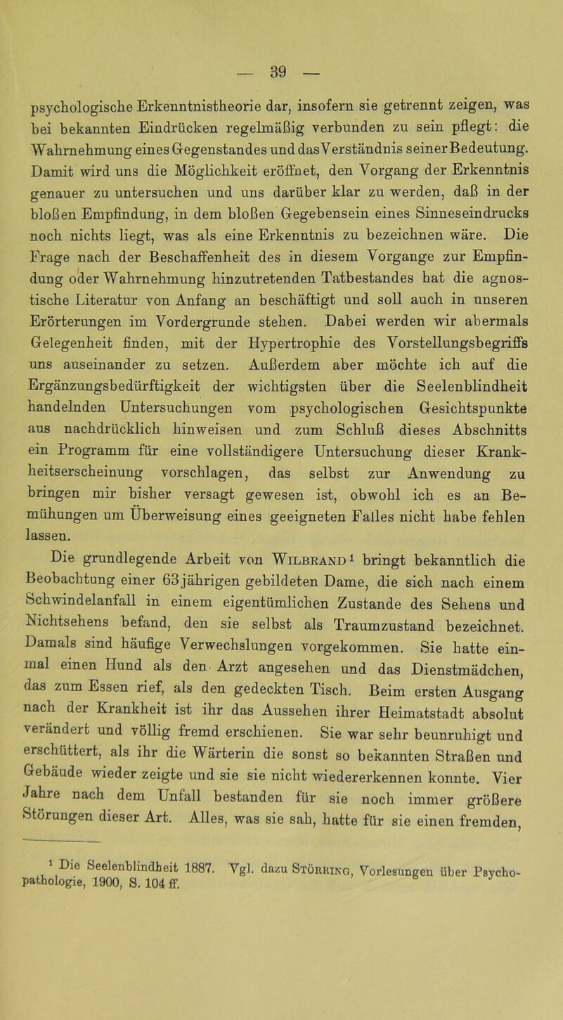 psychologische Erkenntnistheorie dar, insofern sie getrennt zeigen, was bei bekannten Eindrücken regelmäßig verbunden zu sein pflegt: die Wahrnehmung eines Gegenstandes und dasVerständnis seiner Bedeutung. Damit wird uns die Möglichkeit eröffnet, den Vorgang der Erkenntnis genauer zu untersuchen und uns darüber klar zu werden, daß in der bloßen Empfindung, in dem bloßen Gegebensein eines Sinneseindrucks noch nichts liegt, was als eine Erkenntnis zu bezeichnen wäre. Die Frage nach der Beschaffenheit des in diesem Vorgänge zur Empfin- dung oder Wahrnehmung hinzutretenden Tatbestandes hat die agnos- tische Literatur von Anfang an beschäftigt und soll auch in unseren Erörterungen im Vordergründe stehen. Dabei werden wir abermals Gelegenheit finden, mit der Hypertrophie des Vorstellungsbegriffs uns auseinander zu setzen. Außerdem aber möchte ich auf die Ergänzungsbedürftigkeit der wichtigsten über die Seelenblindheit handelnden Untersuchungen vom psychologischen Gesichtspunkte aus nachdrücklich hinweisen und zum Schluß dieses Abschnitts ein Programm für eine vollständigere Untersuchung dieser Krank- heitserscheinung vorschlagen, das selbst zur Anwendung zu bringen mir bisher versagt gewesen ist, obwohl ich es an Be- mühungen um Überweisung eines geeigneten Falles nicht habe fehlen lassen. Die grundlegende Arbeit von Wilbeand1 bringt bekanntlich die Beobachtung einer 63jährigen gebildeten Dame, die sich nach einem Schwindelanfall in einem eigentümlichen Zustande des Sehens und Nichtsehens befand, den sie selbst als Traumzustand bezeichnet. Damals sind häufige Verwechslungen vorgekommen. Sie hatte ein- mal einen Hund als den Arzt angesehen und das Dienstmädchen, das zum Essen rief, als den gedeckten Tisch. Beim ersten Ausgang nach der Krankheit ist ihr das Aussehen ihrer Heimatstadt absolut verändert und völlig fremd erschienen. Sie war sehr beunruhigt und erschüttert, als ihr die Wärterin die sonst so bekannten Straßen und Gebäude wieder zeigte und sie sie nicht wiedererkennen konnte. Vier Jahre nach dem Unfall bestanden für sie noch immer größere Störungen dieser Art. Alles, was sie sah, hatte für sie einen fremden, 1 Die .Seelenblindheit 1887. Vgl. dazu Störhing, Vorlesungen über Psycho Pathologie, 1900, S. 104 ff.