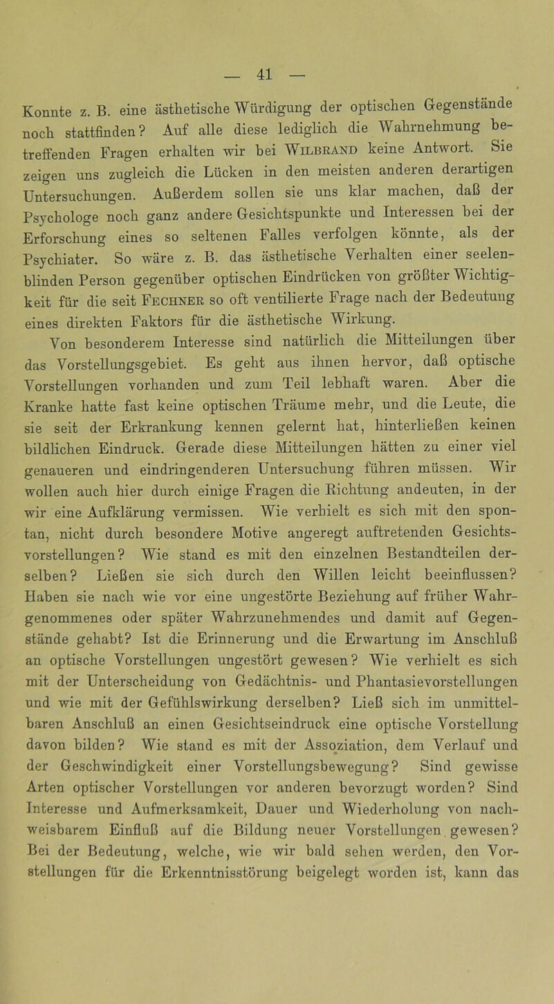 Konnte z. B. eine ästhetische Würdigung der optischen Gegenstände noch stattfinden? Auf alle diese lediglich die Wahrnehmung be- treffenden Fragen erhalten wir bei Wilbrand keine Antwort. Sie zeigen uns zugleich die Lücken in den meisten anderen derartigen Untersuchungen. Außerdem sollen sie uns klar machen, daß der Psychologe noch ganz andere Gesichtspunkte und Interessen hei der Erforschung eines so seltenen Falles verfolgen könnte, als der Psychiater. So wäre z. B. das ästhetische Verhalten einer seelen- blinden Person gegenüber optischen Eindrücken von größter Wichtig- keit für die seit Fechser so oft ventilierte Frage nach der Bedeutung eines direkten Faktors für die ästhetische Wirkung. Von besonderem Interesse sind natürlich die Mitteilungen über das Vorstellungsgebiet. Es geht aus ihnen hervor, daß optische Vorstellungen vorhanden und zum Teil lebhaft waren. Aber die Kranke hatte fast keine optischen Träume mehr, und die Leute, die sie seit der Erkrankung kennen gelernt hat, hinterließen keinen bildlichen Eindruck. Gerade diese Mitteilungen hätten zu einer viel genaueren und eindringenderen Untersuchung führen müssen. Wir wollen auch hier dui'ch einige Fragen die Richtung andeuten, in der wir eine Aufklärung vermissen. Wie verhielt es sich mit den spon- tan, nicht durch besondere Motive angeregt auftretenden Gesichts- vorstellungen? Wie stand es mit den einzelnen Bestandteilen der- selben? Ließen sie sich durch den Willen leicht beeinflussen? Haben sie nach wie vor eine ungestörte Beziehung auf früher Wahr- genommenes oder später Wahrzunehmendes und damit auf Gegen- stände gehabt? Ist die Erinnerung und die Erwartung im Anschluß an optische Vorstellungen ungestört gewesen? Wie verhielt es sich mit der Unterscheidung von Gedächtnis- und Phantasievorstellungen und wie mit der Gefühlswirkung derselben? Ließ sich im unmittel- baren Anschluß an einen Gesichtseindruck eine optische Vorstellung davon bilden? Wie stand es mit der Assoziation, dem Verlauf und der Geschwindigkeit einer Vorstellungsbewegung? Sind gewisse Arten optischer Vorstellungen vor anderen bevorzugt worden? Sind Interesse und Aufmerksamkeit, Dauer und Wiederholung von nach- weisbarem Einfluß auf die Bildung neuer Vorstellungen. gewesen? Bei der Bedeutung, welche, wie wir bald sehen werden, den Vor- stellungen für die Erkenntnisstörung beigelegt worden ist, kann das