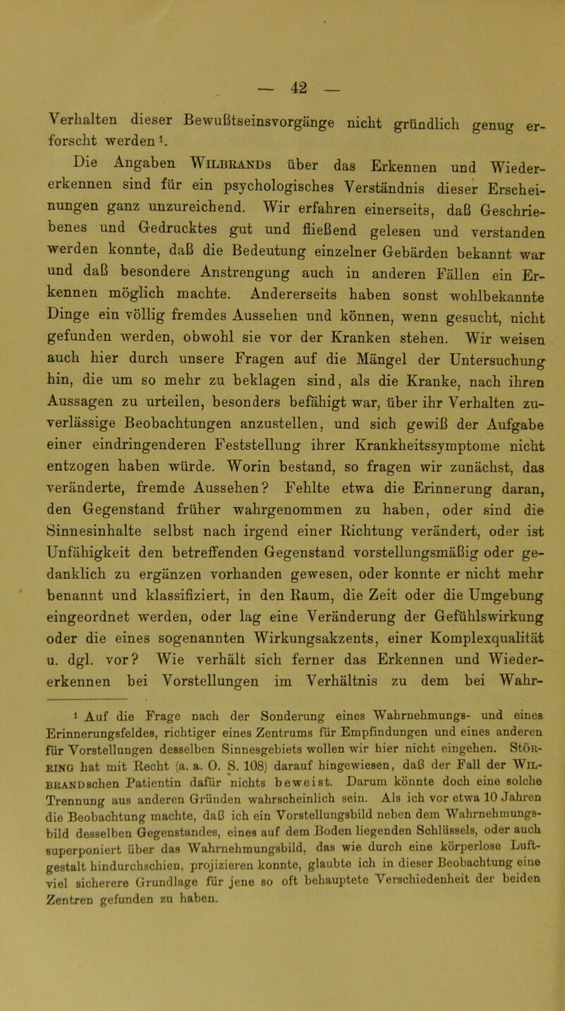 Verhalten dieser Bewußtseinsvorgänge nicht gründlich genug er- forscht werden 1. Die Angaben Wilbrands über das Erkennen und Wieder- erkennen sind für ein psychologisches Verständnis dieser Erschei- nungen ganz unzureichend. Wir erfahren einerseits, daß Geschrie- benes und Gedrucktes gut und fließend gelesen und verstanden werden konnte, daß die Bedeutung einzelner Gebärden bekannt war und daß besondere Anstrengung auch in anderen Fällen ein Er- kennen möglich machte. Andererseits haben sonst wohlbekannte Dinge ein völlig fremdes Aussehen und können, wenn gesucht, nicht gefunden werden, obwohl sie vor der Kranken stehen. Wir weisen auch hier durch unsere Fragen auf die Mängel der Untersuchung hin, die um so mehr zu beklagen sind, als die Kranke, nach ihren Aussagen zu urteilen, besonders befähigt war, über ihr Verhalten zu- verlässige Beobachtungen anzustellen, und sich gewiß der Aufgabe einer eindringenderen Feststellung ihrer Krankheitssymptome nicht entzogen haben würde. Worin bestand, so fragen wir zunächst, das veränderte, fremde Aussehen? Fehlte etwa die Erinnerung daran, den Gegenstand früher wahrgenommen zu haben, oder sind die Sinnesinhalte selbst nach irgend einer Richtung verändert, oder ist Unfähigkeit den betreffenden Gegenstand vorstellungsmäßig oder ge- danklich zu ergänzen vorhanden gewesen, oder konnte er nicht mehr benannt und klassifiziert, in den Raum, die Zeit oder die Umgebung eingeordnet werden, oder lag eine Veränderung der Gefühlswirkung oder die eines sogenannten Wirkungsakzents, einer Komplexqualität u. dgl. vor? Wie verhält sich ferner das Erkennen und Wieder- erkennen bei Vorstellungen im Verhältnis zu dem bei Wahr- 1 Auf die Frage nach der Sonderung eines Walirnehmungs- und eines Erinnerungsfeldes, richtiger eines Zentrums für Empfindungen und eines anderen für Vorstellungen desselben Sinnesgebiets wollen wir hier nicht eingehen. StÖR- RING hat mit Recht (a. a. 0. S. 108) darauf hingewiesen, daß der Fall der Wil- buandsehen Patientin dafür nichts beweist. Darum könnte doch eine solche Trennung aus anderen Gründen wahrscheinlich sein. Als ich vor etwa 10 Jahren die Beobachtung machte, daß ich ein Vorstellungsbild neben dem Wahrnehmungs- bild desselben Gegenstandes, eines auf dem Boden liegenden Schlüssels, oder auch superponiert über das Wahrnehmungsbild, das wie durch eine körperlose Luft- gestalt hindurchschien, projizieren konnte, glaubte ich in dieser Beobachtung eine viel sicherere Grundlage für jene so oft behauptete Verschiedenheit der beiden Zentren gefunden zu haben.