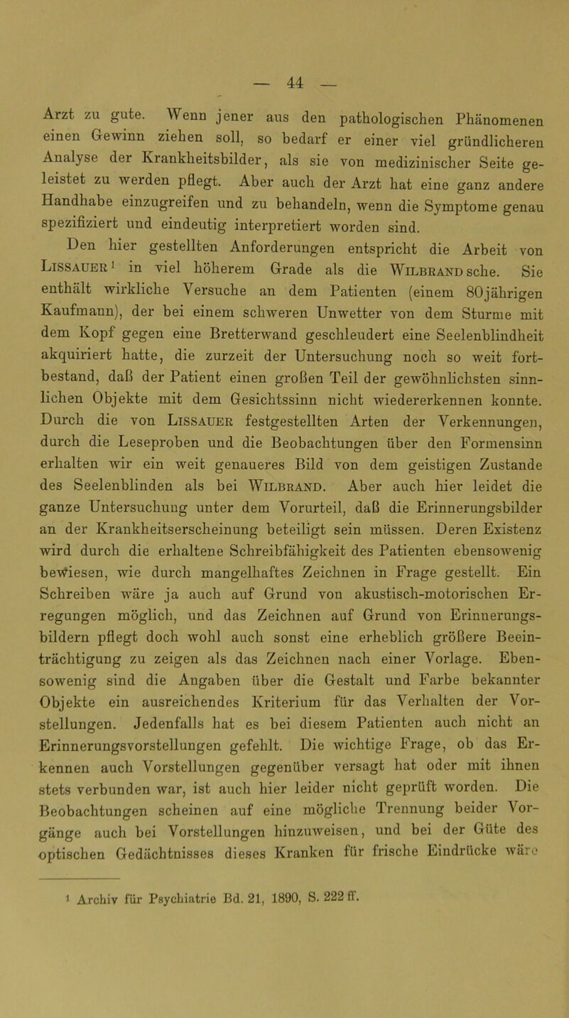 Arzt zu gute. V enn jener aus den pathologischen Phänomenen einen Gewinn ziehen soll, so bedarf er einer viel gründlicheren Analyse der Krankheitsbilder, als sie von medizinischer Seite ge- leistet zu werden pflegt. Aber auch der Arzt hat eine ganz andere Handhabe einzugreifen und zu behandeln, wenn die Symptome genau spezifiziert und eindeutig interpretiert worden sind. Den hier gestellten Anforderungen entspricht die Arbeit von Lissauer 1 in viel höherem Grade als die Wilbrand sehe. Sie enthält wirkliche Versuche an dem Patienten (einem 80jährigen Kaufmann), der bei einem schweren Unwetter von dem Sturme mit dem Kopf gegen eine Bretterwand geschleudert eine Seelenblindheit akquiriert hatte, die zurzeit der Untersuchung noch so weit fort- bestand, daß der Patient einen großen Teil der gewöhnlichsten sinn- lichen Objekte mit dem Gesichtssinn nicht wiedererkennen konnte. Durch die von Lissauer festgestellten Arten der Verkennungen, durch die Leseproben und die Beobachtungen über den Formensinn erhalten wir ein weit genaueres Bild von dem geistigen Zustande des Seelenblinden als bei Wilbrand. Aber auch hier leidet die ganze Untersuchung unter dem Vorurteil, daß die Erinnerungsbilder an der Krankheitserscheinung beteiligt sein müssen. Deren Existenz wird durch die erhaltene Schreibfähigkeit des Patienten ebensowenig bewiesen, wie durch mangelhaftes Zeichnen in Frage gestellt. Ein Schreiben wäre ja auch auf Grund von akustisch-motorischen Er- regungen möglich, und das Zeichnen auf Grund von Erinnerungs- bildern pflegt doch wohl auch sonst eine erheblich größere Beein- trächtigung zu zeigen als das Zeichnen nach einer Vorlage. Eben- sowenig sind die Angaben über die Gestalt und Farbe bekannter Objekte ein ausreichendes Kriterium für das Verhalten der Vor- stellungen. Jedenfalls hat es bei diesem Patienten auch nicht an ErinnerungsVorstellungen gefehlt. Die wichtige Frage, ob das Er- kennen auch Vorstellungen gegenüber versagt hat oder mit ihnen stets verbunden war, ist auch hier leider nicht geprüft worden. Die Beobachtungen scheinen auf eine mögliche Trennung beider Vor- gänge auch bei Vorstellungen hinzuweisen, und bei der Güte des optischen Gedächtnisses dieses Kranken für frische Eindrücke wäre