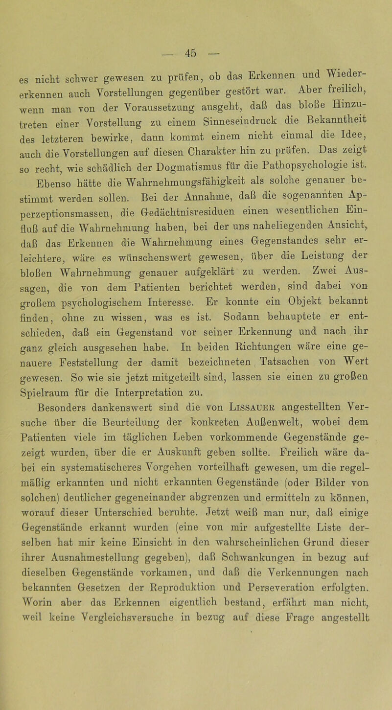 es nicht schwer gewesen zu prüfen, ob das Erkennen und Wieder- erkennen auch Vorstellungen gegenüber gestört war. Aber freilich, wenn man von der Voraussetzung ausgeht, daß das bloße Hinzu- treten einer Vorstellung zu einem Sinneseindruck die Bekanntheit des letzteren bewirke, dann kommt einem nicht einmal die Idee, auch die Vorstellungen auf diesen Charakter hin zu prüfen. Das zeigt so recht, wie schädlich der Dogmatismus für die 1 athopsychologie ist. Ebenso hätte die Wahrnehmungsfähigkeit als solche genauer be- stimmt werden sollen. Bei der Annahme, daß die sogenannten Ap- perzeptionsmassen, die Gedächtnisresiduen einen wesentlichen Ein- fluß auf die Wahrnehmung haben, bei der uns naheliegenden Ansicht, daß das Erkennen die Wahrnehmung eines Gegenstandes sehr er- leichtere, wäre es wünschenswert gewesen, über die Leistung der bloßen Wahrnehmung genauer aufgeklärt zu werden. Zwei Aus- sagen, die von dem Patienten berichtet werden, sind dabei von großem psychologischem Interesse. Er konnte ein Objekt bekannt finden, ohne zu wissen, was es ist. Sodann behauptete er ent- schieden, daß ein Gegenstand vor seiner Erkennung und nach ihr ganz gleich ausgesehen habe. In beiden Richtungen wäre eine ge- nauere Feststellung der damit bezeichneten Tatsachen von Wert gewesen. So wie sie jetzt mitgeteilt sind, lassen sie einen zu großen Spielraum für die Interpretation zu. Besonders dankenswert sind die von Lissauer angestellten Ver- suche über die Beurteilung der konkreten Außenwelt, wobei dem Patienten viele im täglichen Leben vorkommende Gegenstände ge- zeigt wurden, über die er Auskunft geben sollte. Freilich wäre da- bei ein systematischeres Vorgehen vorteilhaft gewesen, um die regel- mäßig erkannten und nicht erkannten Gegenstände (oder Bilder von solchen) deutlicher gegeneinander abgrenzen und ermitteln zu können, worauf dieser Unterschied beruhte. Jetzt weiß man nur, daß einige Gegenstände erkannt wurden (eine von mir aufgestellte Liste der- selben hat mir keine Einsicht in den wahrscheinlichen Grund dieser ihrer Ausnahmestellung gegeben), daß Schwankungen in bezug auf dieselben Gegenstände vorkamen, und daß die Verkennungen nach bekannten Gesetzen der Reproduktion und Perseveration erfolgten. Worin aber das Erkennen eigentlich bestand, erfährt man nicht, weil keine Vergleichsversuche in bezug auf diese Frage angestellt