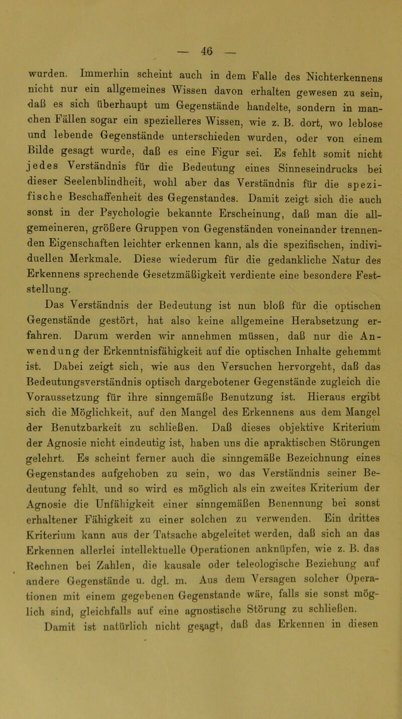 wurden. Immerhin scheint auch in dem Falle des Nichterkennens nicht nur ein allgemeines Wissen davon erhalten gewesen zu sein, dab es sich überhaupt um Gegenstände handelte, sondern in man- chen Fällen sogar ein spezielleres Wissen, wie z. B. dort, wo leblose und lebende Gegenstände unterschieden wurden, oder von einem Bilde gesagt wurde, daß es eine Figur sei. Es fehlt somit nicht jedes Verständnis für die Bedeutung eines Sinneseindrucks bei dieser Seelenblindheit, wohl aber das Verständnis für die spezi- fische Beschaffenheit des Gegenstandes. Damit zeigt sich die auch sonst in der Psychologie bekannte Erscheinung, daß man die all- gemeineren, größere Gruppen von Gegenständen voneinander trennen- den Eigenschaften leichter erkennen kann, als die spezifischen, indivi- duellen Merkmale. Diese wiederum für die gedankliche Natur des Erkennens sprechende Gesetzmäßigkeit verdiente eine besondere Fest- stellung. Das Verständnis der Bedeutung ist nun bloß für die optischen Gegenstände gestört, hat also keine allgemeine Herabsetzung er- fahren. Darum werden wir annehmen müssen, daß nur die An- wendung der Erkenntnisfähigkeit auf die optischen Inhalte gehemmt ist. Dabei zeigt sich, wie aus den Versuchen hervorgeht, daß das Bedeutungsverständnis optisch dargebotener Gegenstände zugleich die Voraussetzung für ihre sinngemäße Benutzung ist. Hieraus ergibt sich die Möglichkeit, auf den Mangel des Erkennens aus dem Mangel der Benutzbarkeit zu schließen. Daß dieses objektive Kriterium der Agnosie nicht eindeutig ist, haben uns die apraktiscben Störungen gelehrt. Es scheint ferner auch die sinngemäße Bezeichnung eines Gegenstandes aufgehoben zu sein, wo das Verständnis seiner Be- deutung fehlt, und so wird es möglich als ein zweites Kriterium der Agnosie die Unfähigkeit einer sinngemäßen Benennung bei sonst erhaltener Fähigkeit zu einer solchen zu verwenden. Ein drittes Kriterium kann aus der Tatsache abgeleitet werden, daß sich an das Erkennen allerlei intellektuelle Operationen anknüpfen, wie z. B. das Rechnen bei Zahlen, die kausale oder teleologische Beziehung auf andere Gegenstände u. dgl. m. Aus dem Versagen solcher Opera- tionen mit einem gegebenen Gegenstände wäre, falls sie sonst mög- lich sind, gleichfalls auf eine agnostische Störung zu schließen. Damit ist natürlich nicht gesagt, daß das Erkennen in diesen