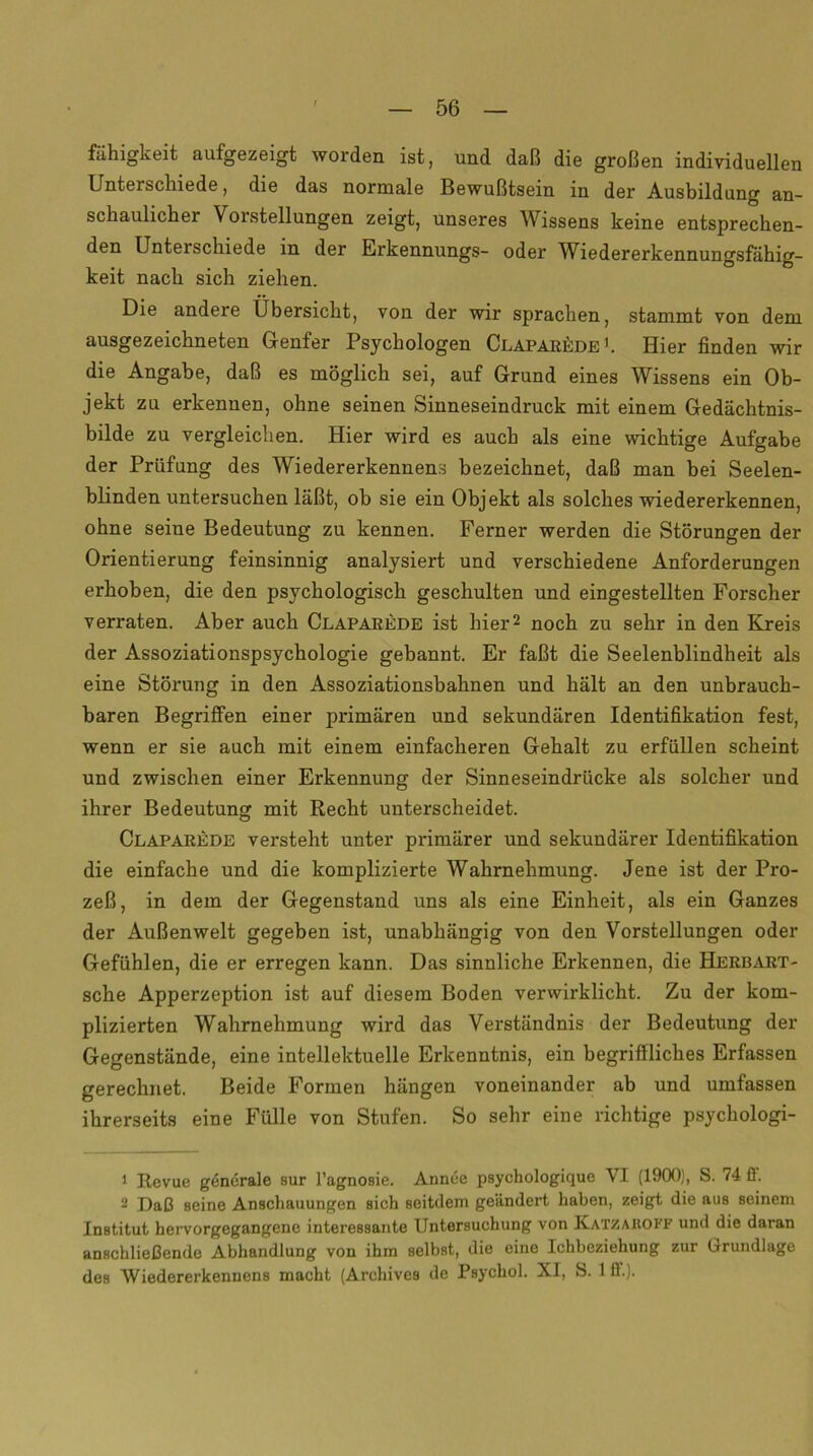 fahigkeit aufgezeigt worden ist, und daß die großen individuellen Unterschiede, die das normale Bewußtsein in der Ausbildung an- schaulicher Vorstellungen zeigt, unseres Wissens keine entsprechen- den Unterschiede in der Erkennungs- oder Wiedererkennungsfähig- keit nach sich ziehen. Die andere Übersicht, von der wir sprachen, stammt von dem ausgezeichneten Genfer Psychologen Claparede1. Hier finden wir die Angabe, daß es möglich sei, auf Grund eines Wissens ein Ob- jekt zu erkennen, ohne seinen Sinneseindruck mit einem Gedächtnis- bilde zu vergleichen. Hier wird es auch als eine wichtige Aufgabe der Prüfung des Wiedererkennens bezeichnet, daß man bei Seelen- blinden untersuchen läßt, oh sie ein Objekt als solches wiedererkennen, ohne seine Bedeutung zu kennen. Ferner werden die Störungen der Orientierung feinsinnig analysiert und verschiedene Anforderungen erhoben, die den psychologisch geschulten und eingestellten Forscher verraten. Aber auch Claparede ist hier2 noch zu sehr in den Kreis der Assoziationspsychologie gebannt. Er faßt die Seelenblindheit als eine Störung in den Assoziationsbahnen und hält an den unbrauch- baren Begriffen einer primären und sekundären Identifikation fest, wenn er sie auch mit einem einfacheren Gehalt zu erfüllen scheint und zwischen einer Erkennung der Sinneseindrücke als solcher und ihrer Bedeutung mit Recht unterscheidet. Claparede versteht unter primärer und sekundärer Identifikation die einfache und die komplizierte Wahrnehmung. Jene ist der Pro- zeß, in dem der Gegenstand uns als eine Einheit, als ein Ganzes der Außenwelt gegeben ist, unabhängig von den Vorstellungen oder Gefühlen, die er erregen kann. Das sinnliche Erkennen, die Herbart- sehe Apperzeption ist auf diesem Boden verwirklicht. Zu der kom- plizierten Wahrnehmung wird das Verständnis der Bedeutung der Gegenstände, eine intellektuelle Erkenntnis, ein begriffliches Erfassen gerechnet. Beide Formen hängen voneinander ab und umfassen ihrerseits eine Fülle von Stufen. So sehr eine richtige psychologi- 1 Revue generale sur l’agnosie. Annce psychologique VI (1900), S. 74. ff. 2 Daß seine Anschauungen sich seitdem geändert haben, zeigt die aus seinem Institut hervorgegangene interessante Untersuchung von Katzaiioff und die daran anschließende Abhandlung von ihm selbst, die eine Ichbeziehung zur Grundlage des Wiedererkennens macht (Archivcs de Psychol. XI, S. 1 ff.).