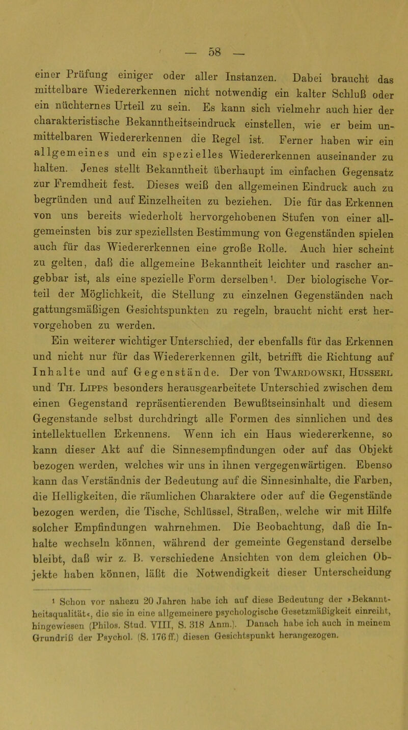 einer Prüfung einiger oder aller Instanzen. Dabei braucht das mittelbare Wiedererkennen nicht notwendig ein kalter Schluß oder ein nüchternes Lrteil zu sein. Es kann sich vielmehr auch hier der charakteristische Bekanntheitseindruck einstellen, wie er beim un- mittelbaren Wiedererkennen die Regel ist. Ferner haben wir ein allgemeines und ein spezielles Wiedererkennen auseinander zu halten. Jenes stellt Bekanntheit überhaupt im einfachen Gegensatz zur h remdheit fest. Dieses weiß den allgemeinen Eindruck auch zu begründen und auf Einzelheiten zu beziehen. Die für das Erkennen von uns bereits wiederholt hervorgehobenen Stufen von einer all- gemeinsten bis zur speziellsten Bestimmung von Gegenständen spielen auch für das Wiedererkennen eine große Rolle. Auch hier scheint zu gelten, daß die allgemeine Bekanntheit leichter und rascher an- gebbar ist, als eine spezielle Form derselben1. Der biologische Vor- teil der Möglichkeit, die Stellung zu einzelnen Gegenständen nach gattungsmäßigen Gesichtspunkten zu regeln, braucht nicht erst her- vorgehoben zu werden. Ein weiterer wichtiger Unterschied, der ebenfalls für das Erkennen und nicht nur für das Wiedererkennen gilt, betrifft die Richtung auf Inhalte und auf Gegenstände. Der von Twardowski, Husserl und Th. Lipps besonders herausgearbeitete Unterschied zwischen dem einen Gegenstand repräsentierenden Bewußtseinsinhalt und diesem Gegenstände selbst durchdringt alle Formen des sinnlichen und des intellektuellen Erkennens. Wenn ich ein Haus wiedererkenne, so kann dieser Akt auf die Sinnesempfindungen oder auf das Objekt bezogen werden, welches wir uns in ihnen vergegenwärtigen. Ebenso kann das Verständnis der Bedeutung auf die Sinnesinhalte, die Farben, die Helligkeiten, die räumlichen Charaktere oder auf die Gegenstände bezogen werden, die Tische, Schlüssel, Straßen,, welche wir mit Hilfe solcher Empfindungen wahrnehmen. Die Beobachtung, daß die In- halte wechseln können, während der gemeinte Gegenstand derselbe bleibt, daß wir z. B. verschiedene Ansichten von dem gleichen Ob- jekte haben können, läßt die Notwendigkeit dieser Unterscheidung 1 Schon vor nahezu 20 Jahren habe ich auf diese Bedeutung der »Bekannt- heitsqualität«, die sic in eine allgemeinere psychologische Gesetzmäßigkeit einreiht, hingewiesen (Philos. Stud. VIII, S. 318 Anm.). Danach habe ich auch in meinem Grundriß der Psychol. (S. 17G1T.) diesen Gesichtspunkt herangezogen.