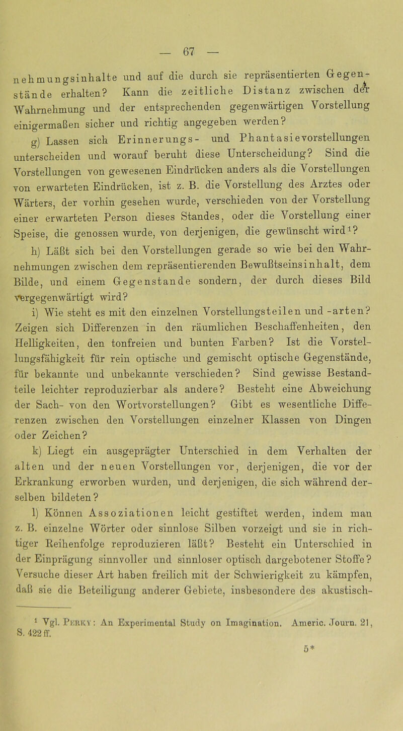 nehmungsinhalte und auf die durch sie repräsentierten Gegen- stände erhalten? Kann die zeitliche Distanz zwischen de\ Wahrnehmung und der entsprechenden gegenwärtigen Vorstellung einigermaßen sicher und richtig angegeben werden? g) Lassen sich Erinnerungs- und Phantasievorstellungen unterscheiden und worauf beruht diese Unterscheidung? Sind die Vorstellungen von gewesenen Eindrücken anders als die Vorstellungen von erwarteten Eindrücken, ist z. B. die Vorstellung des Arztes oder Wärters, der vorhin gesehen wurde, verschieden von der Vorstellung einer erwarteten Person dieses Standes, oder die Vorstellung einer Speise, die genossen wurde, von derjenigen, die gewünscht wird *? h) Läßt sich bei den Vorstellungen gerade so wie bei den Wahr- nehmungen zwischen dem repräsentierenden Bewußtseinsinhalt, dem Bilde, und einem Gegenstände sondern, der durch dieses Bild vergegenwärtigt wird? i) Wie steht es mit den einzelnen Vorstellungsteilen und -arten? Zeigen sich Differenzen in den räumlichen Beschaffenheiten, den Helligkeiten, den tonfreien und bunten Farben? Ist die Vorstel- lungsfähigkeit für rein optische und gemischt optische Gegenstände, für bekannte und unbekannte verschieden? Sind gewisse Bestand- teile leichter reproduzierbar als andere? Besteht eine Abweichung der Sach- von den Wortvorstellungen? Gibt es wesentliche Diffe- renzen zwischen den Vorstellungen einzelner Klassen von Dingen oder Zeichen? k) Liegt ein ausgeprägter Unterschied in dem Verhalten der alten und der neuen Vorstellungen vor, derjenigen, die vor der Erkrankung erworben wurden, und derjenigen, die sich während der- selben bildeten? l) Können Assoziationen leicht gestiftet werden, indem man z. B. einzelne Wörter oder sinnlose Silben vorzeigt und sie in rich- tiger Reihenfolge reproduzieren läßt? Besteht ein Unterschied in der Einprägung sinnvoller und sinnloser optisch dargebotener Stoffe? Versuche dieser Art haben freilich mit der Schwierigkeit zu kämpfen, daß sie die Beteiligung anderer Gebiete, insbesondere des akustisch- 1 Vgl. Pkrky: An Experimental Study on Imagination. Americ. Journ. 21, S. 422 ff. ö *