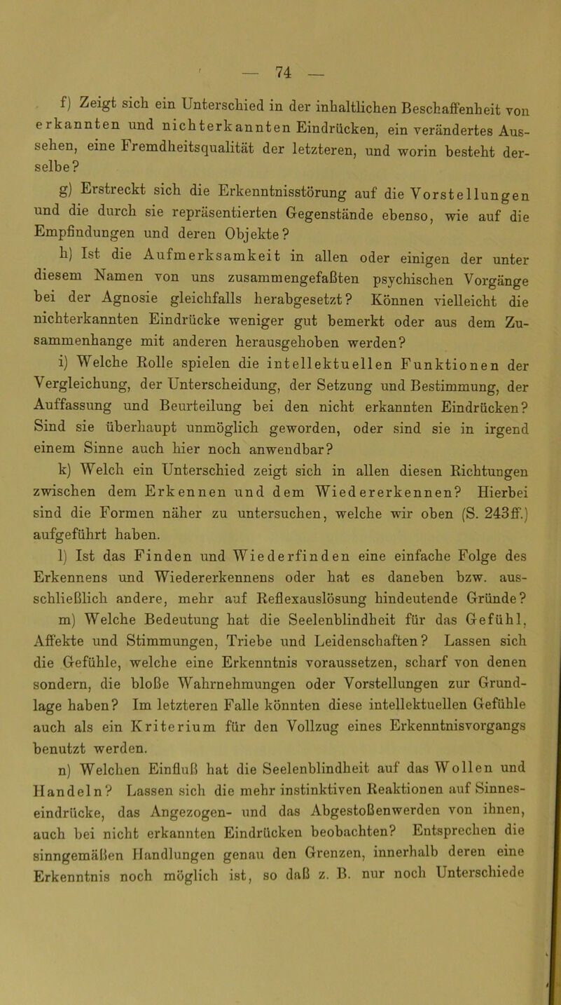 f) Zeigt sich ein Unterschied in der inhaltlichen Beschaffenheit von eikannten und nichterkannten Eindrücken, ein verändertes Aus- sehen, eine Iremdheitsqualität der letzteren, und worin besteht der- selbe? g) Erstreckt sich die Erkenntnisstörung auf die Yorstellungen und die durch sie repräsentierten Gegenstände ebenso, wie auf die Empfindungen und deren Objekte? h) Ist- die Aufmerksamkeit in allen oder einigen der unter diesem Namen von uns zusammengefaßten psychischen Vorgänge bei der Agnosie gleichfalls herabgesetzt? Können vielleicht die nichterkannten Eindrücke weniger gut bemerkt oder aus dem Zu- sammenhänge mit anderen herausgehoben werden? i) Welche Rolle spielen die intellektuellen Funktionen der Vergleichung, der Unterscheidung, der Setzung und Bestimmung, der Auffassung und Beurteilung bei den nicht erkannten Eindrücken? Sind sie überhaupt unmöglich geworden, oder sind sie in irgend einem Sinne auch hier noch anwendbar? k) Welch ein Unterschied zeigt sich in allen diesen Richtungen zwischen dem Erkennen und dem Wiedererkennen? Hierbei sind die Formen näher zu untersuchen, welche wir oben (S. 243ff.) aufgeführt haben. l) Ist das Finden und Wiederfinden eine einfache Folge des Erkennens und Wiedererkennens oder hat es daneben bzw. aus- schließlich andere, mehr auf Reflexauslösung hindeutende Gründe? m) Welche Bedeutung hat die Seelenblindheit für das Gefühl, Affekte und Stimmungen, Triebe und Leidenschaften? Lassen sich die Gefühle, welche eine Erkenntnis voraussetzen, scharf von denen sondern, die bloße Wahrnehmungen oder Vorstellungen zur Grund- lage haben? Im letzteren Falle könnten diese intellektuellen Gefühle auch als ein Kriterium für den Vollzug eines Erkenntnisvorgangs benutzt werden. n) Welchen Einfluß hat die Seelenblindheit auf das Wollen und Handeln? Lassen sich die mehr instinktiven Reaktionen auf Sinnes- eindrücke, das Angezogen- und das Abgestoßenwerden von ihnen, auch bei nicht erkannten Eindrücken beobachten? Entsprechen die sinngemäßen Handlungen genau den Grenzen, innerhalb deren eine Erkenntnis noch möglich ist, so daß z. B. nur noch Unterschiede