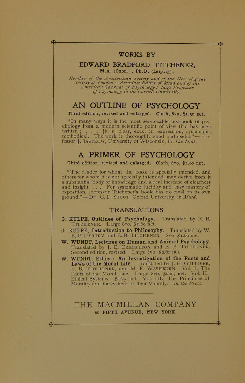 WORKS BY ► ■* EDWARD BRADFORD TITCHENER, M.A. (Oxon.), Ph.D. (Leipzig), Member of the Aristotelian Society and of the Neurological Society of London ; A ssociate Editor of Mind and of the American Journal of Psychology ; Sage Professor of Psychology in the Cornell University. AN OUTLINE OF PSYCHOLOGY Third edition, revised and enlarged. Cloth, 8vo, $1.50 net.  In many ways it is the most serviceable text-book of psy- chology from a modern scientific point of view that has been written ; . . . [it is] clear, exact in expression, systematic, methodical. The work is thoroughly good and useful.”—Pro- fessor J. JaSTROW, University of Wisconsin, in The Dial. A PRIMER OF PSYCHOLOGY Third edition, revised and enlarged. Cloth, 8vo, $1.00 net. “ The reader for whom the book is specially intended, and others for whom it is not specially intended, may derive from it a substantial body of knowledge and a real increase of clearness and insight. . . . For systematic lucidity and easy mastery of exposition, Professor Titchener’s book has no rival on its own ground.” — Dr. G. F. STOUT, Oxford University, in Mind. TRANSLATIONS 0 KULPE, Outlines of Psychology. Translated by E. B. TITCHENER. Large 8vo, $2.60 net. 0 KULPE, Introduction to Philosophy. Translated by W. B. PlLLSBURY and E. B. TITCHENER. 8vo, §i.6o net. W. WUNDT, Lectures on Human and Animal Psychology. Translated by J. E. CREIGHTON and E. B. TITCHENER. Second edition, revised. Large 8vo, §2.60 net. W. WUNDT, Ethics: An Investigation of the Facts and Laws of the Moral Life. Translated by J. H. Guli.iver, E. B. TITCHENER, and M. F. Washburn. Vol. I., The Facts of the Moral Life. Large 8vo, $2.25 net. Vol. II., Ethical Systems. $1.75 net. Vol. III., The Principles of Morality and the Sphere of their Validity. In the Press. THE MACMILLAN COMPANY 66 FIFTH AVENUE, NEW YORK ►j,— 4«