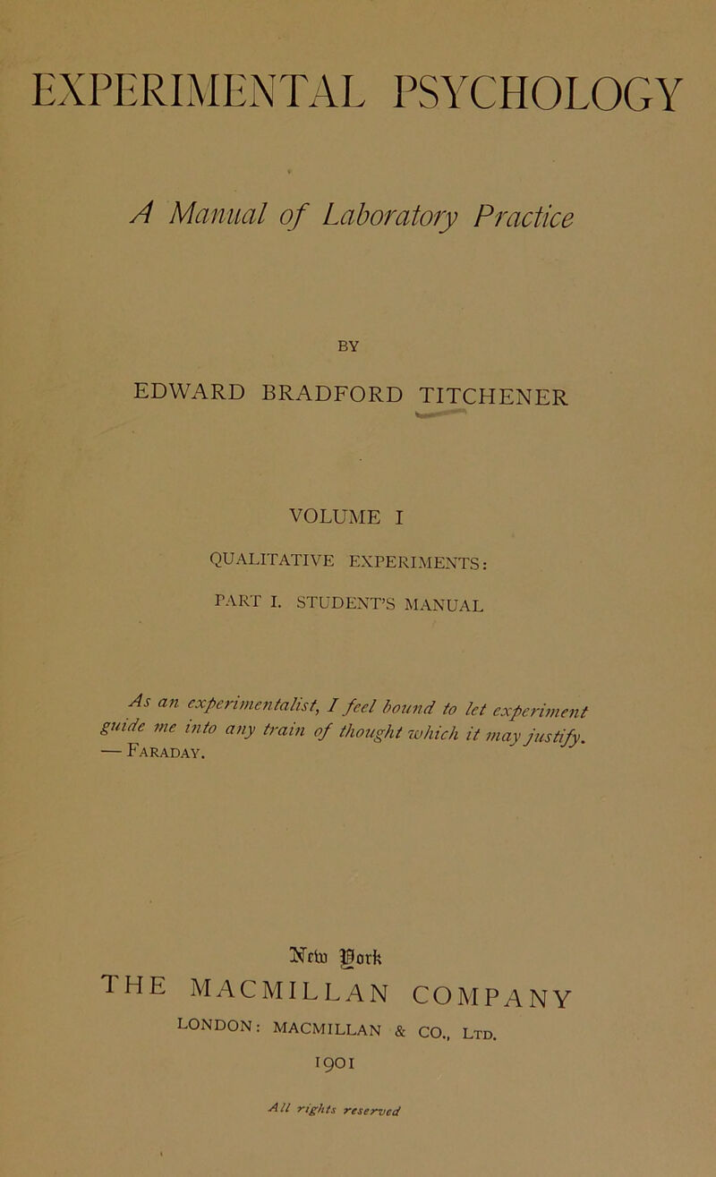 A Manual of Laboratory Practice BY EDWARD BRADFORD TITCHENER VOLUME I QUALITATIVE EXPERIMENTS: PART I. STUDENT’S MANUAL As an experimentalist, I feel bound to let experiment guide me into any train of thought which it may justify. — Faraday. Nrln gorfe 1 HE MACMILLAN CO M P A N Y LONDON: MACMILLAN & CO., Ltd. 1901 All rights reserved