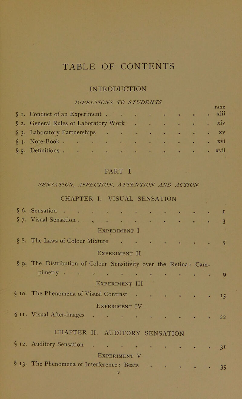 TABLE OF CONTENTS INTRODUCTION DIRECTIONS TO STUDENTS PAGE § i. Conduct of an Experiment ........ xiii §2. General Rules of Laboratory Work ...... xiv § 3. Laboratory Partnerships xv § 4. Note-Book xvi § 5. Definitions ........... xvii PART I SENSATION, AFFECTION, ATTENTION AND ACTION CHAPTER I. VISUAL SENSATION § 6. Sensation ........... 1 § 7. Visual Sensation. ., . 3 Experiment I § 8. The Laws of Colour Mixture 5 Experiment II § 9. The Distribution of Colour Sensitivity over the Retina: Cam- Pimetry Experiment III §10. The Phenomena of Visual Contrast jr Experiment IV §11. Visual After-images ......... 22 CHAPTER II. AUDITORY SENSATION §12. Auditory Sensation ,r Experiment V §13. The Phenomena of Interference : Beats 35