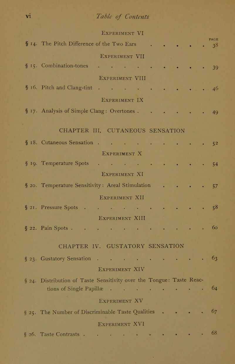 Experiment VI PAGE § 14. The Pitch Difference of the Two Ears 38 Experiment VII §15. Combination-tones 39 Experiment VIII § 16, Pitch and Clang-tint . 46 Experiment IX § 17. Analysis of Simple Clang: Overtones 49 CHAPTER III. CUTANEOUS SENSATION § 18. Cutaneous Sensation ......... 52 Experiment X § 19. Temperature Spots 54 Experiment XI §20. Temperature Sensitivity: Areal Stimulation . ... 57 Experiment XII §21. Pressure Spots 58 Experiment XIII § 22. Pain Spots 60 CHAPTER IV. GUSTATORY SENSATION § 23. Gustatory Sensation . 63 Experiment XIV § 24. Distribution of Taste Sensitivity over the Tongue: Taste Reac- tions of Single Papillae 64 Experiment XV §25. The Number of Discriminable Taste Qualities .... 67 Experiment XVI § 26. Taste Contrasts . 68