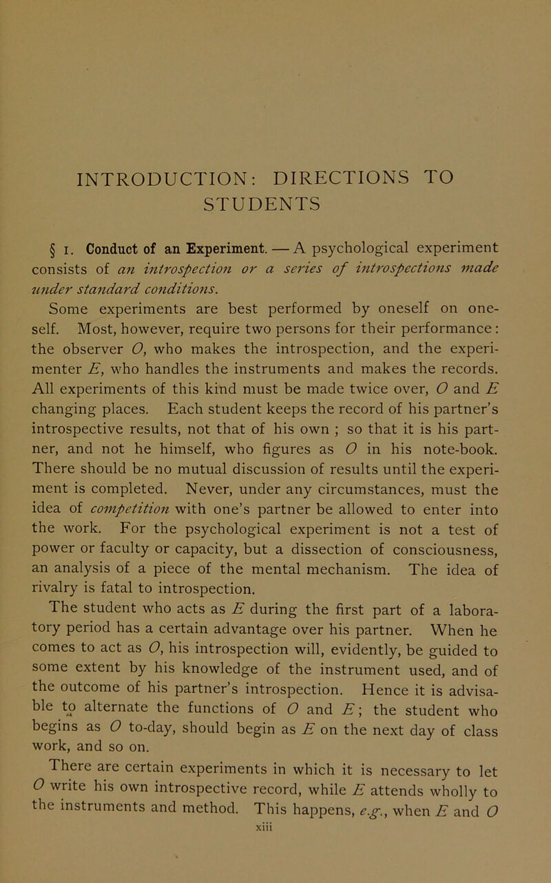 INTRODUCTION: DIRECTIONS TO STUDENTS § i. Conduct of an Experiment.—A psychological experiment consists of an introspection or a series of introspections made under standard conditions. Some experiments are best performed by oneself on one- self. Most, however, require two persons for their performance: the observer O, who makes the introspection, and the experi- menter E, who handles the instruments and makes the records. All experiments of this kind must be made twice over, O and E changing places. Each student keeps the record of his partner’s introspective results, not that of his own ; so that it is his part- ner, and not he himself, who figures as O in his note-book. There should be no mutual discussion of results until the experi- ment is completed. Never, under any circumstances, must the idea of competition with one’s partner be allowed to enter into the work. For the psychological experiment is not a test of power or faculty or capacity, but a dissection of consciousness, an analysis of a piece of the mental mechanism. The idea of rivalry is fatal to introspection. The student who acts as E during the first part of a labora- tory period has a certain advantage over his partner. When he comes to act as O, his introspection will, evidently, be guided to some extent by his knowledge of the instrument used, and of the outcome of his partner’s introspection. Hence it is advisa- ble to alternate the functions of O and E; the student who begins as O to-day, should begin as E on the next day of class work, and so on. There are certain experiments in which it is necessary to let O write his own introspective record, while E attends wholly to the instruments and method. This happens, eg., when E and O