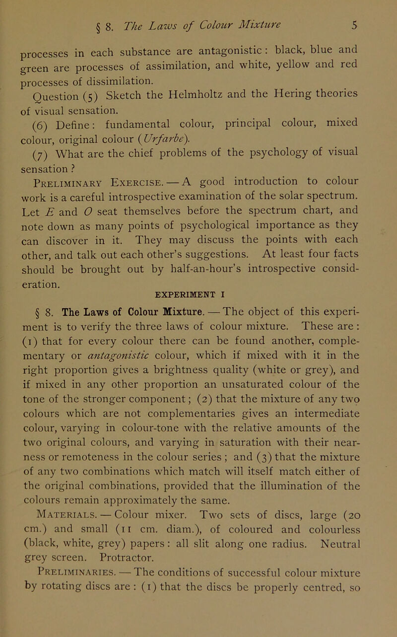 processes in each substance are antagonistic . black, blue and green are processes of assimilation, and white, yellow and red processes of dissimilation. Ouestion (5) Sketch the Helmholtz and the Hering theories of visual sensation. (6) Define: fundamental colour, principal colour, mixed colour, original colour ( Urfarbe). (7) What are the chief problems of the psychology of visual sensation ? Preliminary Exercise. — A good introduction to colour work is a careful introspective examination of the solar spectrum. Let E and 0 seat themselves before the spectrum chart, and note down as many points of psychological importance as they can discover in it. They may discuss the points with each other, and talk out each other’s suggestions. At least four facts should be brought out by half-an-hour’s introspective consid- eration. EXPERIMENT I § 8. The Laws of Colour Mixture. —The object of this experi- ment is to verify the three laws of colour mixture. These are : (1) that for every colour there can be found another, comple- mentary or antagonistic colour, which if mixed with it in the right proportion gives a brightness quality (white or grey), and if mixed in any other proportion an unsaturated colour of the tone of the stronger component; (2) that the mixture of any two colours which are not complementaries gives an intermediate colour, varying in colour-tone with the relative amounts of the two original colours, and varying in saturation with their near- ness or remoteness in the colour series ; and (3) that the mixture of any two combinations which match will itself match either of the original combinations, provided that the illumination of the colours remain approximately the same. Materials. — Colour mixer. Two sets of discs, large (20 cm.) and small (11 cm. diam.), of coloured and colourless (black, white, grey) papers: all slit along one radius. Neutral grey screen. Protractor. Preliminaries. — The conditions of successful colour mixture by rotating discs are : (1) that the discs be properly centred, so