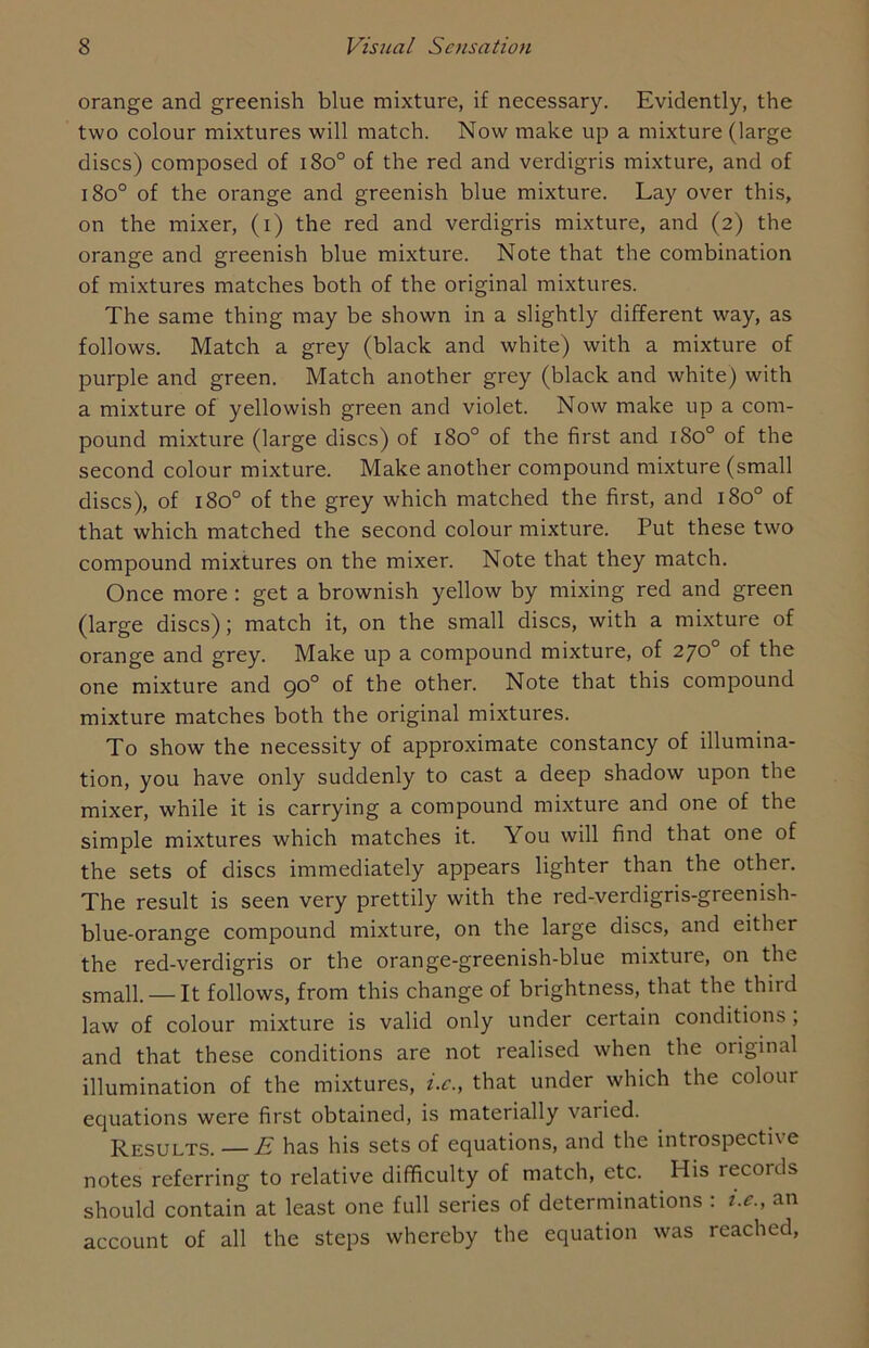 orange and greenish blue mixture, if necessary. Evidently, the two colour mixtures will match. Now make up a mixture (large discs) composed of i8o° of the red and verdigris mixture, and of i8o° of the orange and greenish blue mixture. Lay over this, on the mixer, (i) the red and verdigris mixture, and (2) the orange and greenish blue mixture. Note that the combination of mixtures matches both of the original mixtures. The same thing may be shown in a slightly different way, as follows. Match a grey (black and white) with a mixture of purple and green. Match another grey (black and white) with a mixture of yellowish green and violet. Now make up a com- pound mixture (large discs) of 180° of the first and 180° of the second colour mixture. Make another compound mixture (small discs), of 1800 of the grey which matched the first, and 180° of that which matched the second colour mixture. Put these two compound mixtures on the mixer. Note that they match. Once more : get a brownish yellow by mixing red and green (large discs); match it, on the small discs, with a mixture of orange and grey. Make up a compound mixture, of 270° of the one mixture and 90° of the other. Note that this compound mixture matches both the original mixtures. To show the necessity of approximate constancy of illumina- tion, you have only suddenly to cast a deep shadow upon the mixer, while it is carrying a compound mixture and one of the simple mixtures which matches it. You will find that one of the sets of discs immediately appears lighter than the other. The result is seen very prettily with the red-verdigris-greenish- blue-orange compound mixture, on the large discs, and either the red-verdigris or the orange-greenish-blue mixture, on the small. —It follows, from this change of brightness, that the third law of colour mixture is valid only under certain conditions , and that these conditions are not realised when the original illumination of the mixtures, i.c., that under which the coloui equations were first obtained, is materially varied. Results. —E has his sets of equations, and the introspective notes referring to relative difficulty of match, etc. His records should contain at least one full series of determinations : i.e., an account of all the steps whereby the equation was reached,
