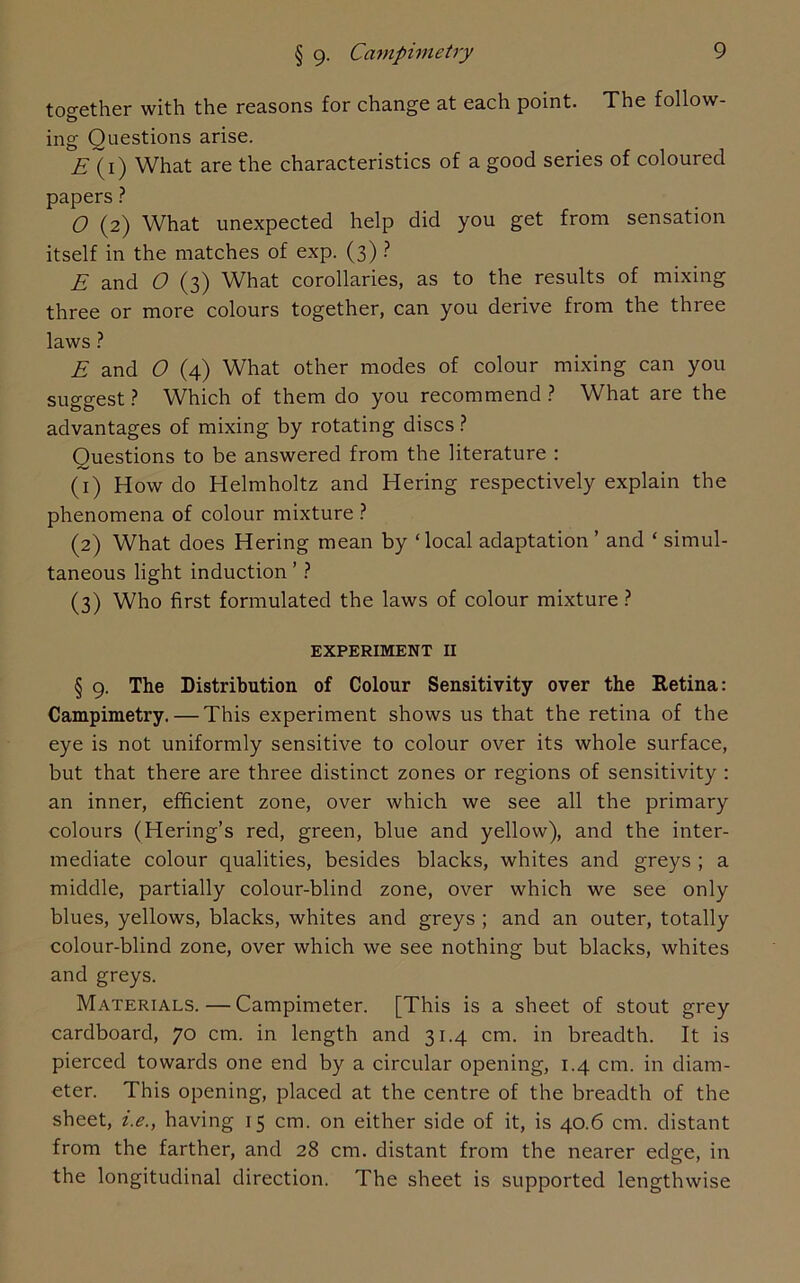 together with the reasons for change at each point. The follow- ing Questions arise. E (i) What are the characteristics of a good series of coloured papers ? O (2) What unexpected help did you get from sensation itself in the matches of exp. (3) ? E and O (3) What corollaries, as to the results of mixing three or more colours together, can you derive from the three laws ? E and 0 (4) What other modes of colour mixing can you suggest? Which of them do you recommend? What are the advantages of mixing by rotating discs ? Questions to be answered from the literature : (1) How do Helmholtz and Hering respectively explain the phenomena of colour mixture ? (2) What does Hering mean by ‘local adaptation ’ and ‘ simul- taneous light induction ’ ? (3) Who first formulated the laws of colour mixture ? EXPERIMENT II § 9. The Distribution of Colour Sensitivity over the Retina: Campimetry. — This experiment shows us that the retina of the eye is not uniformly sensitive to colour over its whole surface, but that there are three distinct zones or regions of sensitivity : an inner, efficient zone, over which we see all the primary colours (Hering’s red, green, blue and yellow), and the inter- mediate colour qualities, besides blacks, whites and greys ; a middle, partially colour-blind zone, over which we see only blues, yellows, blacks, whites and greys ; and an outer, totally colour-blind zone, over which we see nothing but blacks, whites and greys. Materials.—Campimeter. [This is a sheet of stout grey cardboard, 70 cm. in length and 31.4 cm. in breadth. It is pierced towards one end by a circular opening, 1.4 cm. in diam- eter. This opening, placed at the centre of the breadth of the sheet, i.e.y having 15 cm. on either side of it, is 40.6 cm. distant from the farther, and 28 cm. distant from the nearer edge, in the longitudinal direction. The sheet is supported lengthwise