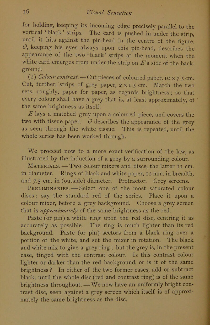 for holding, keeping its incoming edge precisely parallel to the vertical * black ’ strips. The card is pushed in under the strip, until it hits against the pin-head in the centre of the figure. O, keeping his eyes always upon this pin-head, describes the appearance of the two ‘black’ strips at the moment when the white card emerges from under the strip on Es side of the back- ground. (2) Colour contrast. — Cut pieces of coloured paper, 10 x 7.5 cm. Cut, further, strips of grey paper, 2x1.5 cm. Match the two sets, roughly, paper for paper, as regards brightness ; so that every colour shall have a grey that is, at least approximately, of the same brightness as itself. E lays a matched grey upon a coloured piece, and covers the two with tissue paper. O describes the appearance of the grey as seen through the white tissue. This is repeated, until the whole series has been worked through. We proceed now to a more exact verification of the law, as illustrated by the induction of a grey by a surrounding colour. Materials. — Two colour mixers and discs, the latter 11 cm. in diameter. Rings of black and white paper, 12 mm. in breadth, and 7.5 cm. in (outside) diameter. Protractor. Grey screens. Preliminaries. — Select one of the most saturated colour discs: say the standard red of the series. Place it upon a colour mixer, before a grey background. Choose a grey screen that is approximately of the same brightness as the red. Paste (or pin) a white ring upon the red disc, centring it as accurately as possible. The ring is much lighter than its red background. Paste (or pin) sectors from a black ring over a portion of the white, and set the mixer in rotation. The black and white mix to give a grey ring ; but the grey is, in the present case, tinged with the contrast colour. Is this contrast colour lighter or darker than the red background, or is it of the same brightness ? In either of the two former cases, add or subtract black, until the whole disc (red and contrast ring) is of the same brightness throughout. —We now have an uniformly bright con- trast disc, seen against a grey screen which itself is of approxi- mately the same brightness as the disc.