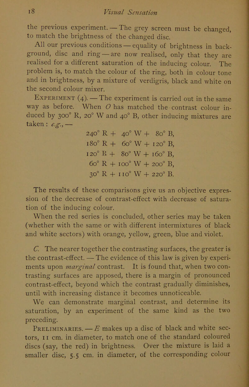 the previous experiment. — The grey screen must be changed, to match the brightness of the changed disc. All our previous conditions — equality of brightness in back- ground, disc and ring — are now realised, only that they are realised for a different saturation of the inducing colour. The problem is, to match the colour of the ring, both in colour tone and in brightness, by a mixture of verdigris, black and white on the second colour mixer. Experiment (4). — The experiment is carried out in the same way as before. When O has matched the contrast colour in- duced by 300° R, 20° W and 40° B, other inducing mixtures are taken : eg., — 240° R + 40° W + 8o° B, 180° R + 6o° W + 1200 B, 1200 K+ 8o° W + 1600 B, 60° R + ioo° W + 200° B, 30° R + 1 io° W + 220° B. The results of these comparisons give us an objective expres- sion of the decrease of contrast-effect with decrease of satura- tion of the inducing colour. When the red series is concluded, other series may be taken (whether with the same or with different intermixtures of black and white sectors) with orange, yellow, green, blue and violet. C. The nearer together the contrasting surfaces, the greater is the contrast-effect. —The evidence of this law is given by experi- ments upon marginal contrast. It is found that, when two con- trasting surfaces are apposed, there is a margin of pronounced contrast-effect, beyond which the contrast gradually diminishes, until with increasing distance it becomes unnoticeable. We can demonstrate marginal contrast, and determine its saturation, by an experiment of the same kind as the two preceding. Preliminaries. — E makes up a disc of black and white sec- tors, 11 cm. in diameter, to match one of the standard coloured discs (say, the red) in brightness. Over the mixture is laid a smaller disc, 5.5 cm. in diameter, of the corresponding colour