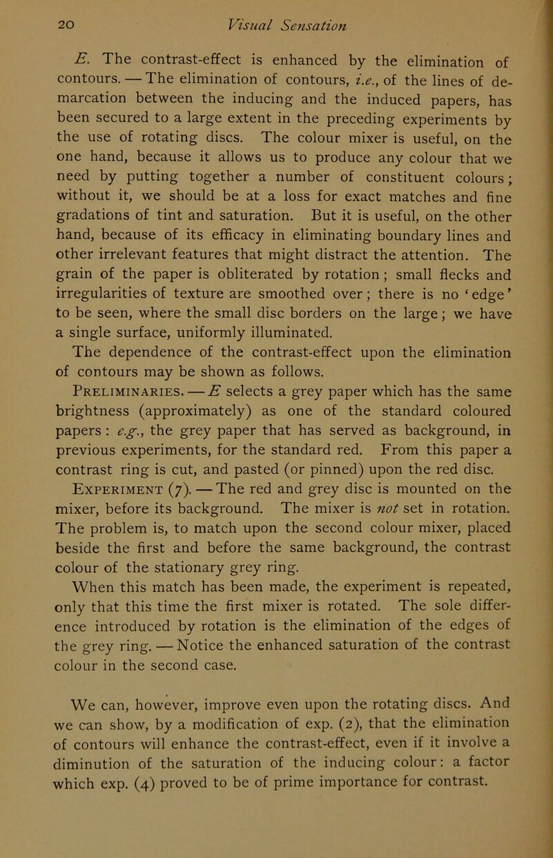 E. The contrast-effect is enhanced by the elimination of contours.—The elimination of contours, i.e., of the lines of de- marcation between the inducing and the induced papers, has been secured to a large extent in the preceding experiments by the use of rotating discs. The colour mixer is useful, on the one hand, because it allows us to produce any colour that we need by putting together a number of constituent colours; without it, we should be at a loss for exact matches and fine gradations of tint and saturation. But it is useful, on the other hand, because of its efficacy in eliminating boundary lines and other irrelevant features that might distract the attention. The grain of the paper is obliterated by rotation ; small flecks and irregularities of texture are smoothed over; there is no ‘ edge ’ to be seen, where the small disc borders on the large; we have a single surface, uniformly illuminated. The dependence of the contrast-effect upon the elimination of contours may be shown as follows. Preliminaries. — E selects a grey paper which has the same brightness (approximately) as one of the standard coloured papers : e.g., the grey paper that has served as background, in previous experiments, for the standard red. From this paper a contrast ring is cut, and pasted (or pinned) upon the red disc. Experiment (7). —The red and grey disc is mounted on the mixer, before its background. The mixer is not set in rotation. The problem is, to match upon the second colour mixer, placed beside the first and before the same background, the contrast colour of the stationary grey ring. When this match has been made, the experiment is repeated, only that this time the first mixer is rotated. The sole differ- ence introduced by rotation is the elimination of the edges of the grey ring. — Notice the enhanced saturation of the contrast colour in the second case. We can, however, improve even upon the rotating discs. And we can show, by a modification of exp. (2), that the elimination of contours will enhance the contrast-effect, even if it involve a diminution of the saturation of the inducing colour: a factor which exp. (4) proved to be of prime importance for contrast.