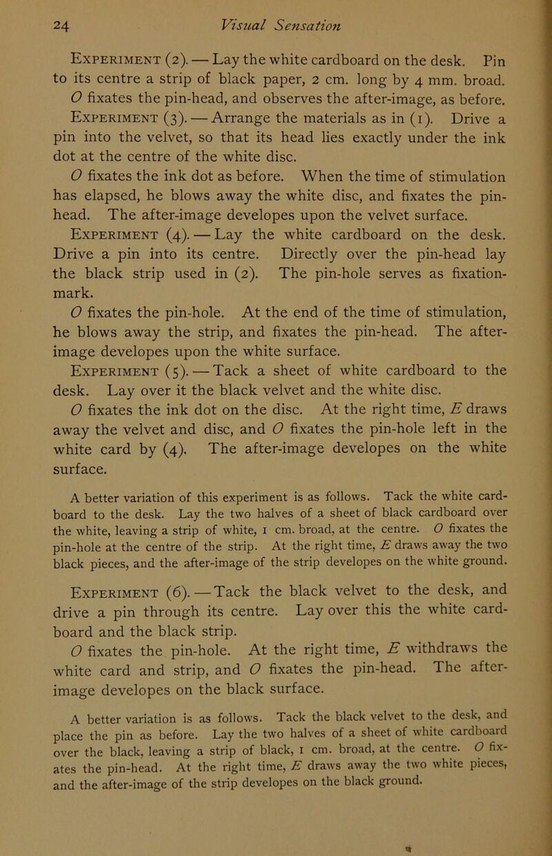 Experiment (2). — Lay the white cardboard on the desk. Pin to its centre a strip of black paper, 2 cm. long by 4 mm. broad. O fixates the pin-head, and observes the after-image, as before. Experiment (3). — Arrange the materials as in (1). Drive a pin into the velvet, so that its head lies exactly under the ink dot at the centre of the white disc. O fixates the ink dot as before. When the time of stimulation has elapsed, he blows away the white disc, and fixates the pin- head. The after-image developes upon the velvet surface. Experiment (4). — Lay the white cardboard on the desk. Drive a pin into its centre. Directly over the pin-head lay the black strip used in (2). The pin-hole serves as fixation- mark. O fixates the pin-hole. At the end of the time of stimulation, he blows away the strip, and fixates the pin-head. The after- image developes upon the white surface. Experiment (5). — Tack a sheet of white cardboard to the desk. Lay over it the black velvet and the white disc. O fixates the ink dot on the disc. At the right time, E draws away the velvet and disc, and 0 fixates the pin-hole left in the white card by (4). The after-image developes on the white surface. A better variation of this experiment is as follows. Tack the white card- board to the desk. Lay the two halves of a sheet of black cardboard over the white, leaving a strip of white, 1 cm. broad, at the centre. O fixates the pin-hole at the centre of the strip. At the right time, E draws away the two black pieces, and the after-image of the strip developes on the white ground. Experiment (6).—Tack the black velvet to the desk, and drive a pin through its centre. Lay over this the white card- board and the black strip. O fixates the pin-hole. At the right time, E withdraws the white card and strip, and O fixates the pin-head. The after- image developes on the black surface. A better variation is as follows. Tack the black velvet to the desk, and place the pin as before. Lay the two halves of a sheet of white cardboard over the black, leaving a strip of black, 1 cm. broad, at the centre. O fix- ates the pin-head. At the right time, E draws away the two white pieces, and the after-image of the strip developes on the black ground.