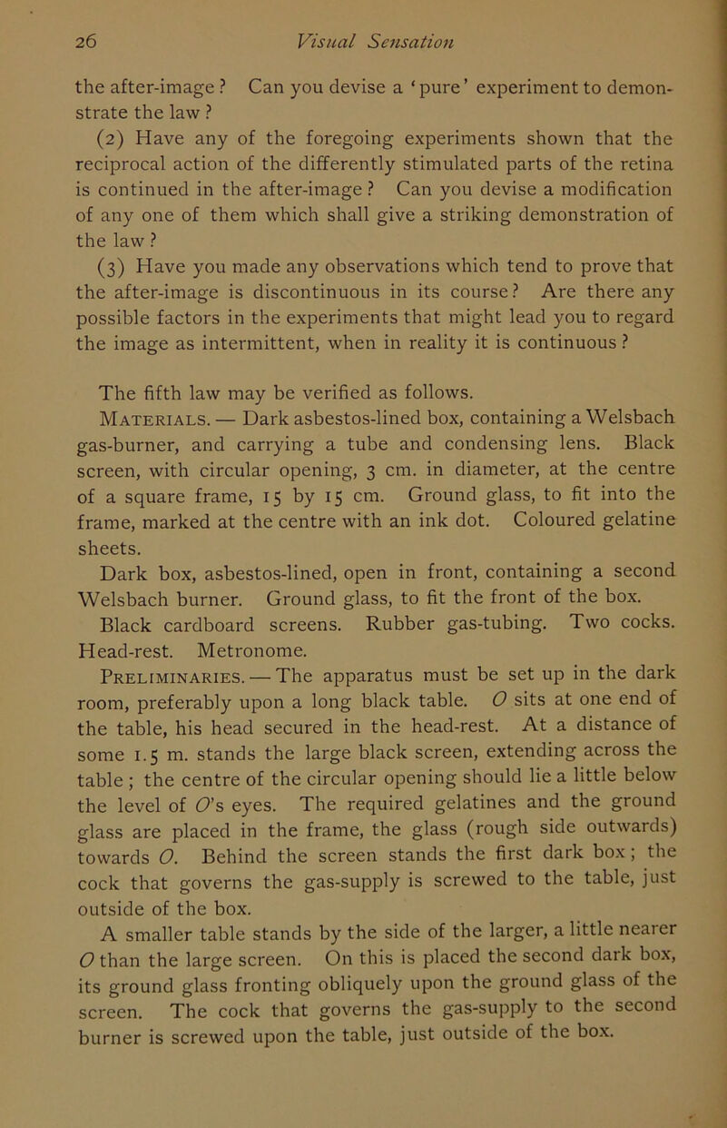 the after-image ? Can you devise a ‘ pure ’ experiment to demon- strate the law ? (2) Have any of the foregoing experiments shown that the reciprocal action of the differently stimulated parts of the retina is continued in the after-image ? Can you devise a modification of any one of them which shall give a striking demonstration of the law ? (3) Have you made any observations which tend to prove that the after-image is discontinuous in its course? Are there any possible factors in the experiments that might lead you to regard the image as intermittent, when in reality it is continuous ? The fifth law may be verified as follows. Materials. — Dark asbestos-lined box, containing a Welsbach gas-burner, and carrying a tube and condensing lens. Black screen, with circular opening, 3 cm. in diameter, at the centre of a square frame, 15 by 15 cm. Ground glass, to fit into the frame, marked at the centre with an ink dot. Coloured gelatine sheets. Dark box, asbestos-lined, open in front, containing a second Welsbach burner. Ground glass, to fit the front of the box. Black cardboard screens. Rubber gas-tubing. Two cocks. Head-rest. Metronome. Preliminaries. — The apparatus must be set up in the dark room, preferably upon a long black table. O sits at one end of the table, his head secured in the head-rest. At a distance of some 1.5 m. stands the large black screen, extending across the table ; the centre of the circular opening should lie a little below the level of O's eyes. The required gelatines and the ground glass are placed in the frame, the glass (rough side outwards) towards 0. Behind the screen stands the first dark box; the cock that governs the gas-supply is screwed to the table, just outside of the box. A smaller table stands by the side of the larger, a little neaier O than the large screen. On this is placed the second daik box, its ground glass fronting obliquely upon the ground glass of the screen. The cock that governs the gas-supply to the second burner is screwed upon the table, just outside of the box.