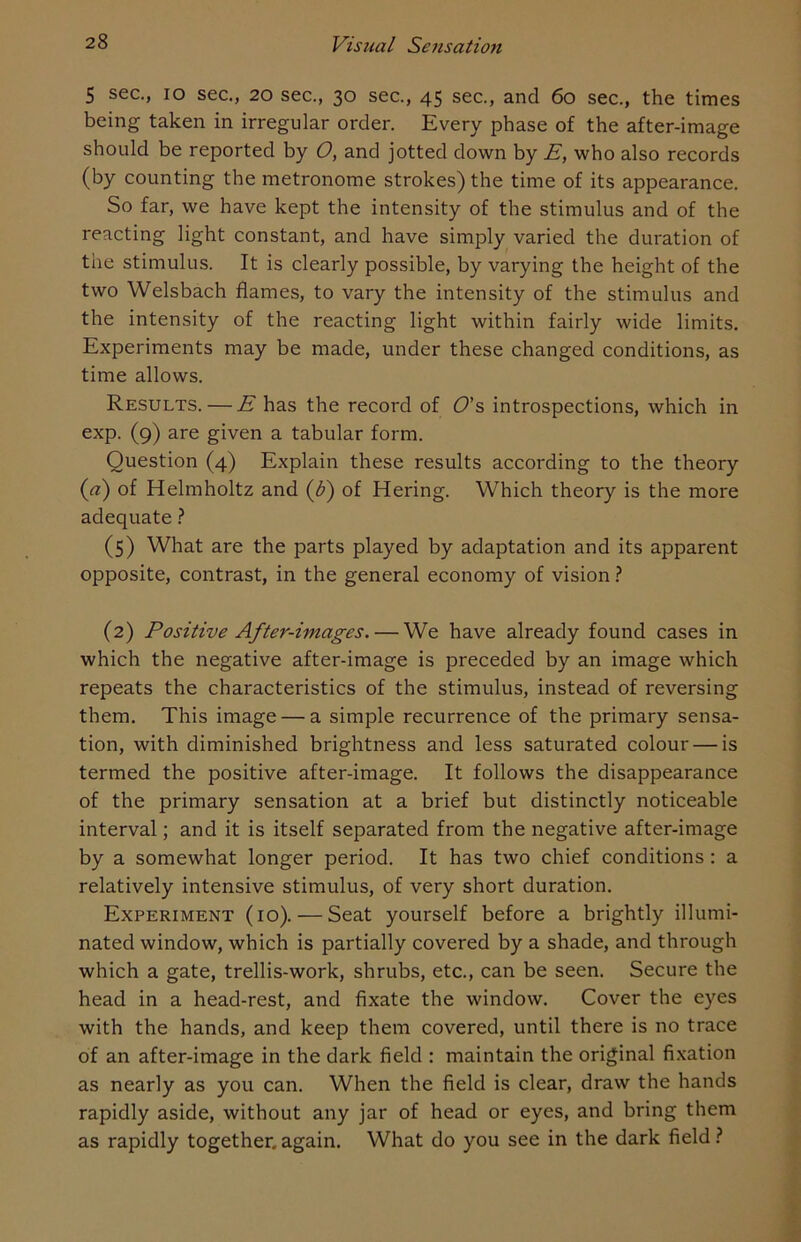 5 sec., io sec., 20 sec., 30 sec., 45 sec., and 60 sec., the times being taken in irregular order. Every phase of the after-image should be reported by O, and jotted down by E, who also records (by counting the metronome strokes) the time of its appearance. So far, we have kept the intensity of the stimulus and of the reacting light constant, and have simply varied the duration of the stimulus. It is clearly possible, by varying the height of the two Welsbach flames, to vary the intensity of the stimulus and the intensity of the reacting light within fairly wide limits. Experiments may be made, under these changed conditions, as time allows. Results. — E has the record of O’s introspections, which in exp. (9) are given a tabular form. Question (4) Explain these results according to the theory (a) of Helmholtz and (£) of Hering. Which theory is the more adequate ? (5) What are the parts played by adaptation and its apparent opposite, contrast, in the general economy of vision ? (2) Positive After-images. — We have already found cases in which the negative after-image is preceded by an image which repeats the characteristics of the stimulus, instead of reversing them. This image — a simple recurrence of the primary sensa- tion, with diminished brightness and less saturated colour — is termed the positive after-image. It follows the disappearance of the primary sensation at a brief but distinctly noticeable interval; and it is itself separated from the negative after-image by a somewhat longer period. It has two chief conditions : a relatively intensive stimulus, of very short duration. Experiment (io). — Seat yourself before a brightly illumi- nated window, which is partially covered by a shade, and through which a gate, trellis-work, shrubs, etc., can be seen. Secure the head in a head-rest, and fixate the window. Cover the eyes with the hands, and keep them covered, until there is no trace of an after-image in the dark field : maintain the original fixation as nearly as you can. When the field is clear, draw the hands rapidly aside, without any jar of head or eyes, and bring them as rapidly together, again. What do you see in the dark field ?