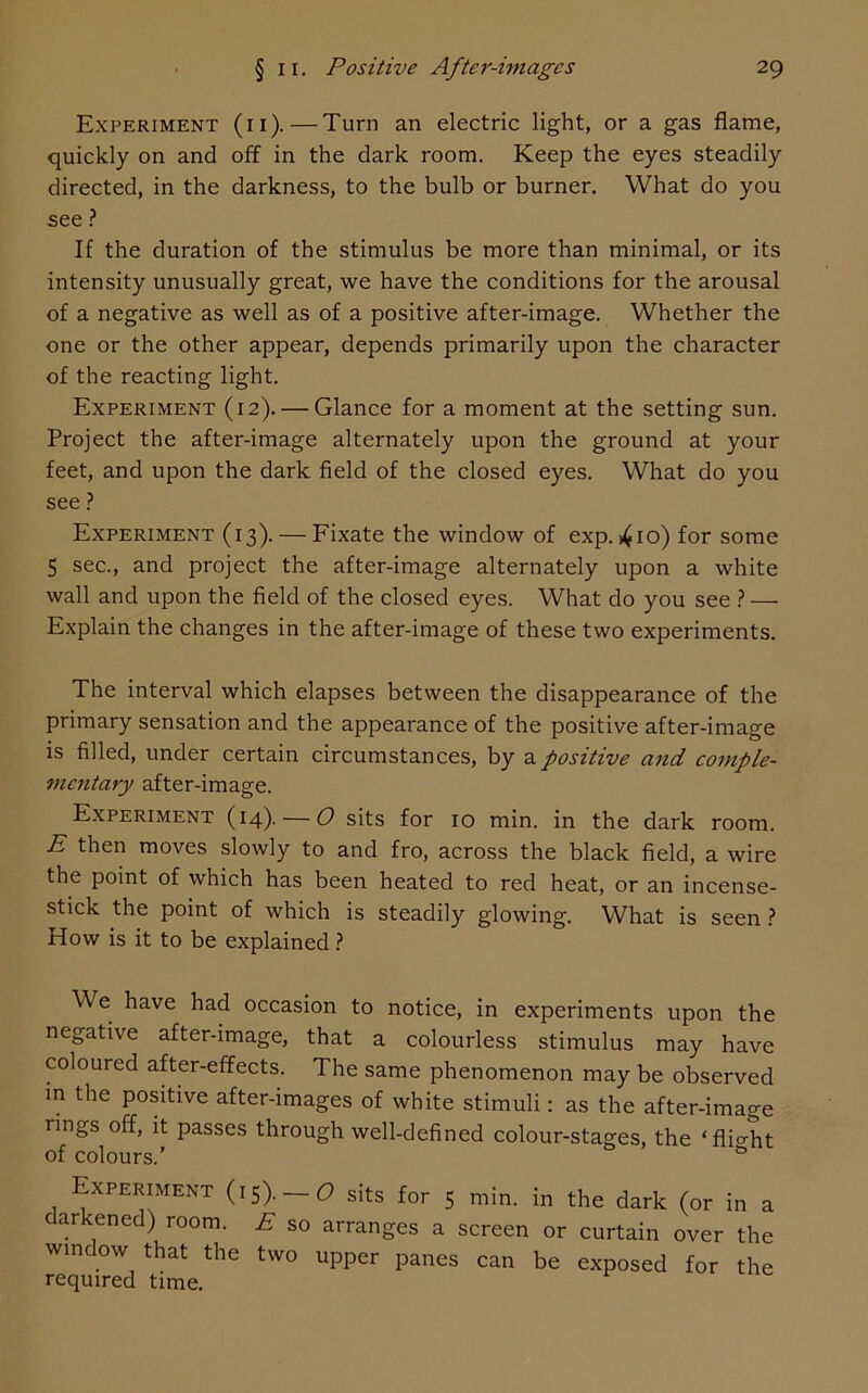 Experiment (ii).—Turn an electric light, or a gas flame, quickly on and off in the dark room. Keep the eyes steadily directed, in the darkness, to the bulb or burner. What do you see ? If the duration of the stimulus be more than minimal, or its intensity unusually great, we have the conditions for the arousal of a negative as well as of a positive after-image. Whether the one or the other appear, depends primarily upon the character of the reacting light. Experiment (12). — Glance for a moment at the setting sun. Project the after-image alternately upon the ground at your feet, and upon the dark field of the closed eyes. What do you see ? Experiment (13). — Fixate the window of exp. 410) for some 5 sec., and project the after-image alternately upon a white wall and upon the field of the closed eyes. What do you see ? — Explain the changes in the after-image of these two experiments. The interval which elapses between the disappearance of the primary sensation and the appearance of the positive after-image is filled, under certain circumstances, by a positive and comple- mentary after-image. Experiment (14). — O sits for 10 min. in the dark room. E then moves slowly to and fro, across the black field, a wire the point of which has been heated to red heat, or an incense- stick the point of which is steadily glowing. What is seen ? How is it to be explained ? We have had occasion to notice, in experiments upon the negative after-image, that a colourless stimulus may have coloured after-effects. The same phenomenon may be observed in the positive after-images of white stimuli: as the after-image rings off, it passes through well-defined colour-stages, the ‘flio-ht of colours.’ & Experiment (15). —C> sits for 5 min. in the dark (or in a darkened) room. E so arranges a screen or curtain over the window that the two upper panes can be exposed for the required time.