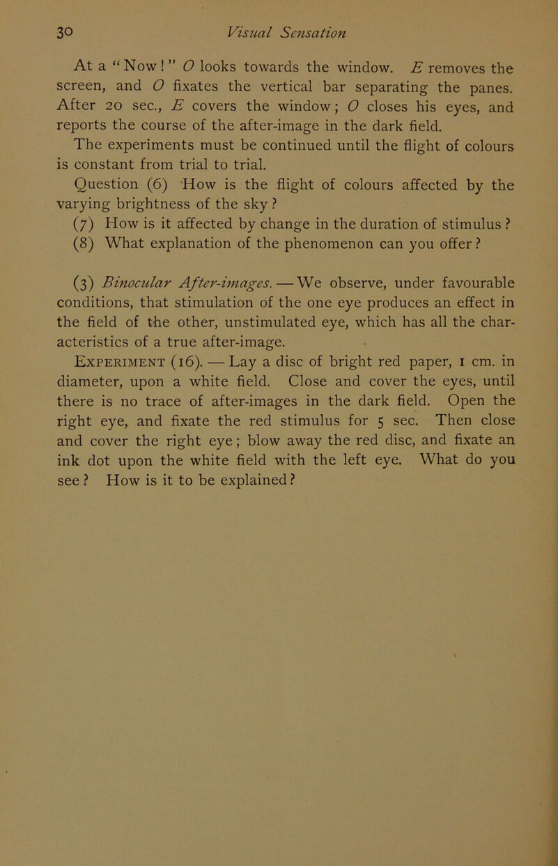 At a “Now ! ” O looks towards the window. E removes the screen, and O fixates the vertical bar separating the panes. After 20 sec., E covers the window; O closes his eyes, and reports the course of the after-image in the dark field. The experiments must be continued until the flight of colours is constant from trial to trial. Question (6) How is the flight of colours affected by the varying brightness of the sky ? (7) How is it affected by change in the duration of stimulus ? (8) What explanation of the phenomenon can you offer ? (3) Binocular After-images.—We observe, under favourable conditions, that stimulation of the one eye produces an effect in the field of the other, unstimulated eye, which has all the char- acteristics of a true after-image. Experiment (16). — Lay a disc of bright red paper, 1 cm. in diameter, upon a white field. Close and cover the eyes, until there is no trace of after-images in the dark field. Open the right eye, and fixate the red stimulus for 5 sec. Then close and cover the right eye; blow away the red disc, and fixate an ink dot upon the white field with the left eye. What do you see ? How is it to be explained ?