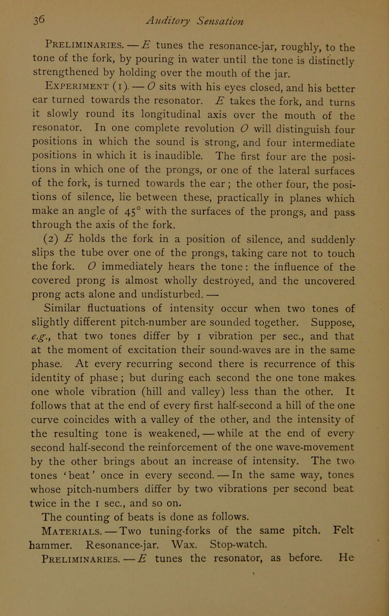 Preliminaries.—E tunes the resonance-jar, roughly, to the tone of the fork, by pouring in water until the tone is distinctly strengthened by holding over the mouth of the jar. Experiment (i). — O sits with his eyes closed, and his better ear turned towards the resonator. E takes the fork, and turns it slowly round its longitudinal axis over the mouth of the resonator. In one complete revolution O will distinguish four positions in which the sound is strong, and four intermediate positions in which it is inaudible. The first four are the posi- tions in which one of the prongs, or one of the lateral surfaces, of the fork, is turned towards the ear; the other four, the posi- tions of silence, lie between these, practically in planes which make an angle of 450 with the surfaces of the prongs, and pass through the axis of the fork. (2) E holds the fork in a position of silence, and suddenly slips the tube over one of the prongs, taking care not to touch the fork. O immediately hears the tone: the influence of the covered prong is almost wholly destroyed, and the uncovered prong acts alone and undisturbed. — Similar fluctuations of intensity occur when two tones of slightly different pitch-number are sounded together. Suppose, e.g.y that two tones differ by 1 vibration per sec., and that at the moment of excitation their sound-waves are in the same phase. At every recurring second there is recurrence of this identity of phase; but during each second the one tone makes one whole vibration (hill and valley) less than the other. It follows that at the end of every first half-second a hill of the one curve coincides with a valley of the other, and the intensity of the resulting tone is weakened, — while at the end of every second half-second the reinforcement of the one wave-movement by the other brings about an increase of intensity. The two tones ‘ beat ’ once in every second. — In the same way, tones whose pitch-numbers differ by two vibrations per second beat twice in the 1 sec., and so on. The counting of beats is done as follows. Materials. — Two tuning-forks of the same pitch. Felt hammer. Resonance-jar. Wax. Stop-watch. Preliminaries.—E tunes the resonator, as before. He