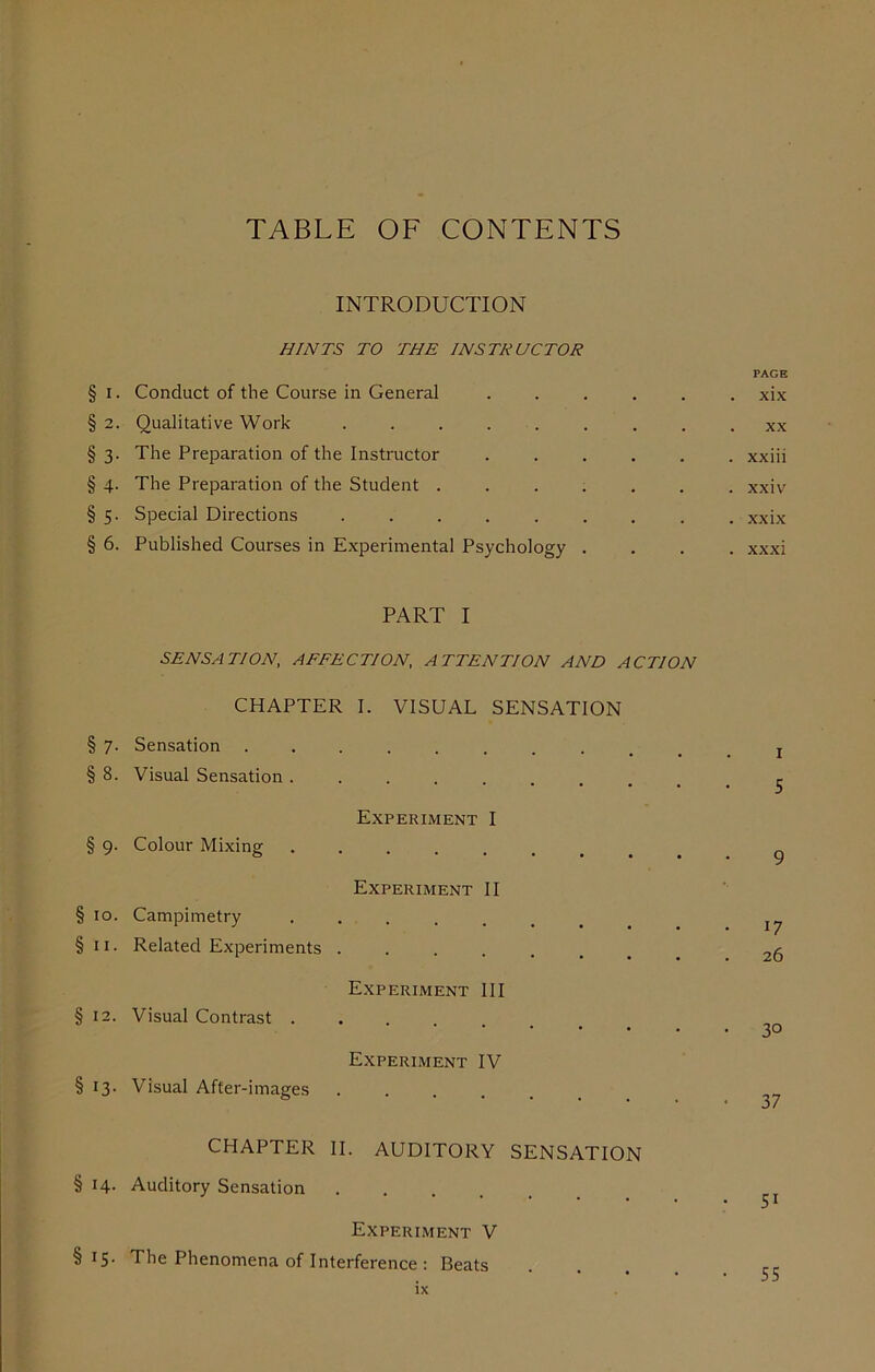 TABLE OF CONTENTS INTRODUCTION HINTS TO THE INSTRUCTOR PAGE § i. Conduct of the Course in General ...... xix § 2. Qualitative Work ......... xx § 3. The Preparation of the Instructor ...... xxiii § 4. The Preparation of the Student ....... xxiv § 5. Special Directions xxix § 6. Published Courses in Experimental Psychology .... xxxi PART I SENSATION, AFFECTION, ATTENTION AND ACTION CHAPTER I. VISUAL SENSATION § 7. Sensation ........ § 8. Visual Sensation ....... Experiment I § 9. Colour Mixing ...... Experiment II § 10. Campimetry ..... §11. Related Experiments ..... Experiment III § 12. Visual Contrast .... Experiment IV § 13. Visual After-images .... CHAPTER II. AUDITORY SENSATION § 14. Auditory Sensation ..... Experiment V §15. The Phenomena of Interference : Beats ix 5 9 0 26 3° 37 5i 55
