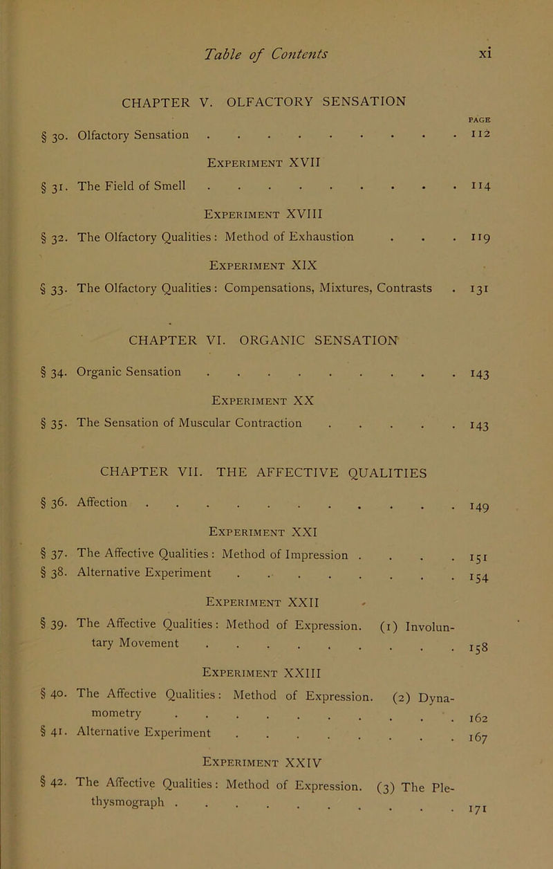 CHAPTER V. OLFACTORY SENSATION § 30. Olfactory Sensation Experiment XVII § 31. The Field of Smell ......... Experiment XVIII §32. The Olfactory Qualities : Method of Exhaustion Experiment XIX §33. The Olfactory Qualities : Compensations, Mixtures, Contrasts CHAPTER VI. ORGANIC SENSATION § 34. Organic Sensation ....... Experiment XX § 35. The Sensation of Muscular Contraction CHAPTER VII. THE AFFECTIVE QUALITIES § 36. Affection ........... Experiment XXI § 37. The Affective Qualities : Method of Impression . § 38. Alternative Experiment . . Experiment XXII §39. The Affective Qualities: Method of Expression. (1) Involun- tary Movement ....... Experiment XXIII §40. The Affective Qualities: Method of Expression. (2) Dyna- mometry ....... §41. Alternative Experiment Experiment XXIV § 42. The Affective Qualities: Method of Expression. (3) The Ple- thysmograph . PAGE I 12 114 9 131 M3 143 149 iSi J54 158 162 167 • 171