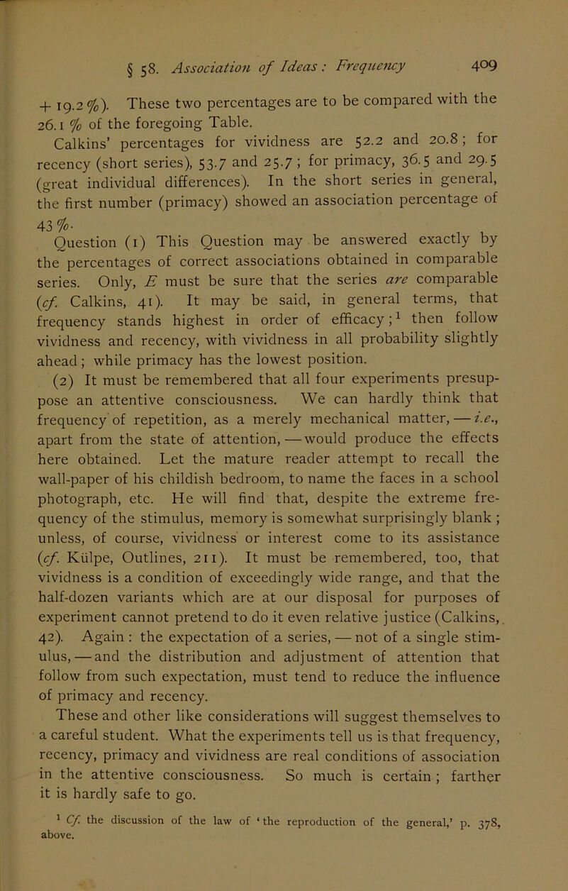 + 19.2 %). These two percentages are to be compared with the 26.1 % of the foregoing Table. Calkins’ percentages for vividness are 52.2 and 20.8; for recency (short series), 537 and 25.7 ; for primacy, 36.5 and 29.5 (great individual differences). In the short series in general, the first number (primacy) showed an association percentage of 43 °Jo. Question (1) This Question may be answered exactly by the percentages of correct associations obtained in comparable series. Only, E must be sure that the series are comparable (cf. Calkins, 41). It may be said, in general terms, that frequency stands highest in order of efficacy;1 then follow vividness and recency, with vividness in all probability slightly ahead; while primacy has the lowest position. (2) It must be remembered that all four experiments presup- pose an attentive consciousness. We can hardly think that frequency of repetition, as a merely mechanical matter, — i.e., apart from the state of attention,—would produce the effects here obtained. Let the mature reader attempt to recall the wall-paper of his childish bedroom, to name the faces in a school photograph, etc. He will find that, despite the extreme fre- quency of the stimulus, memory is somewhat surprisingly blank ; unless, of course, vividness or interest come to its assistance (cf. Kiilpe, Outlines, 211). It must be remembered, too, that vividness is a condition of exceedingly wide range, and that the half-dozen variants which are at our disposal for purposes of experiment cannot pretend to do it even relative justice (Calkins, 42). Again : the expectation of a series, — not of a single stim- ulus,— and the distribution and adjustment of attention that follow from such expectation, must tend to reduce the influence of primacy and recency. These and other like considerations will suggest themselves to a careful student. What the experiments tell us is that frequency, recency, primacy and vividness are real conditions of association in the attentive consciousness. So much is certain ; farther it is hardly safe to go. 1 Cf. the discussion of the law of ‘ the reproduction of the general,’ p. 378, above.