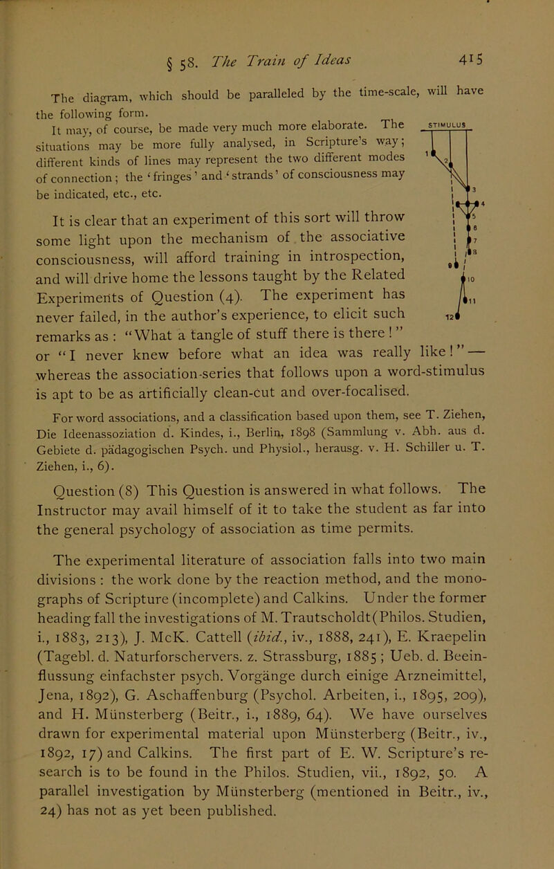 § 58. The Train of Ideas 4r5 STIMULUS The diagram, which should be paralleled by the time-scale, will have the following form. It may, of course, be made very much more elaborate. The situations may be more fully analysed, in Scripture’s way; different kinds of lines may represent the two different modes of connection ; the ‘ fringes ’ and ‘ strands’ of consciousness may be indicated, etc., etc. It is clear that an experiment of this sort will throw some light upon the mechanism of the associative consciousness, will afford training in introspection, and will drive home the lessons taught by the Related Experiments of Question (4). The experiment has never failed, in the author’s experience, to elicit such remarks as : “What a tangle of stuff there is there ! ” or “ I never knew before what an idea was really like! ” — whereas the association-series that follows upon a word-stimulus is apt to be as artificially clean-cut and over-focalised. For word associations, and a classification based upon them, see T. Ziehen, Die Ideenassoziation d. Kindes, i., Berlin, 1898 (Sammlung v. Abh. aus d. Gebiete d. padagogischen Psych, und Physiol., herausg. v. H. Schiller u. T. Ziehen, i., 6). Question (8) This Question is answered in what follows. The Instructor may avail himself of it to take the student as far into the general psychology of association as time permits. The experimental literature of association falls into two main divisions : the work done by the reaction method, and the mono- graphs of Scripture (incomplete) and Calkins. Under the former heading fall the investigations of M. Trautscholdt(Philos. Studien, i., 1883, 213), J. McK. Cattell (ibid., iv., 1888, 241), E. Kraepelin (Tagebl. d. Naturforschervers. z. Strassburg, 1885 ; Ueb. d. Beein- flussung einfachster psych. Vorgange durch einige Arzneimittel, Jena, 1892), G. Aschaffenburg (Psychol. Arbeiten, i., 1895, 209), and H. Miinsterberg (Beitr., i., 1889, 64). We have ourselves drawn for experimental material upon Miinsterberg (Beitr., iv., 1892, 17) and Calkins. The first part of E. W. Scripture’s re- search is to be found in the Philos. Studien, vii., 1892, 50. A parallel investigation by Miinsterberg (mentioned in Beitr., iv., 24) has not as yet been published.