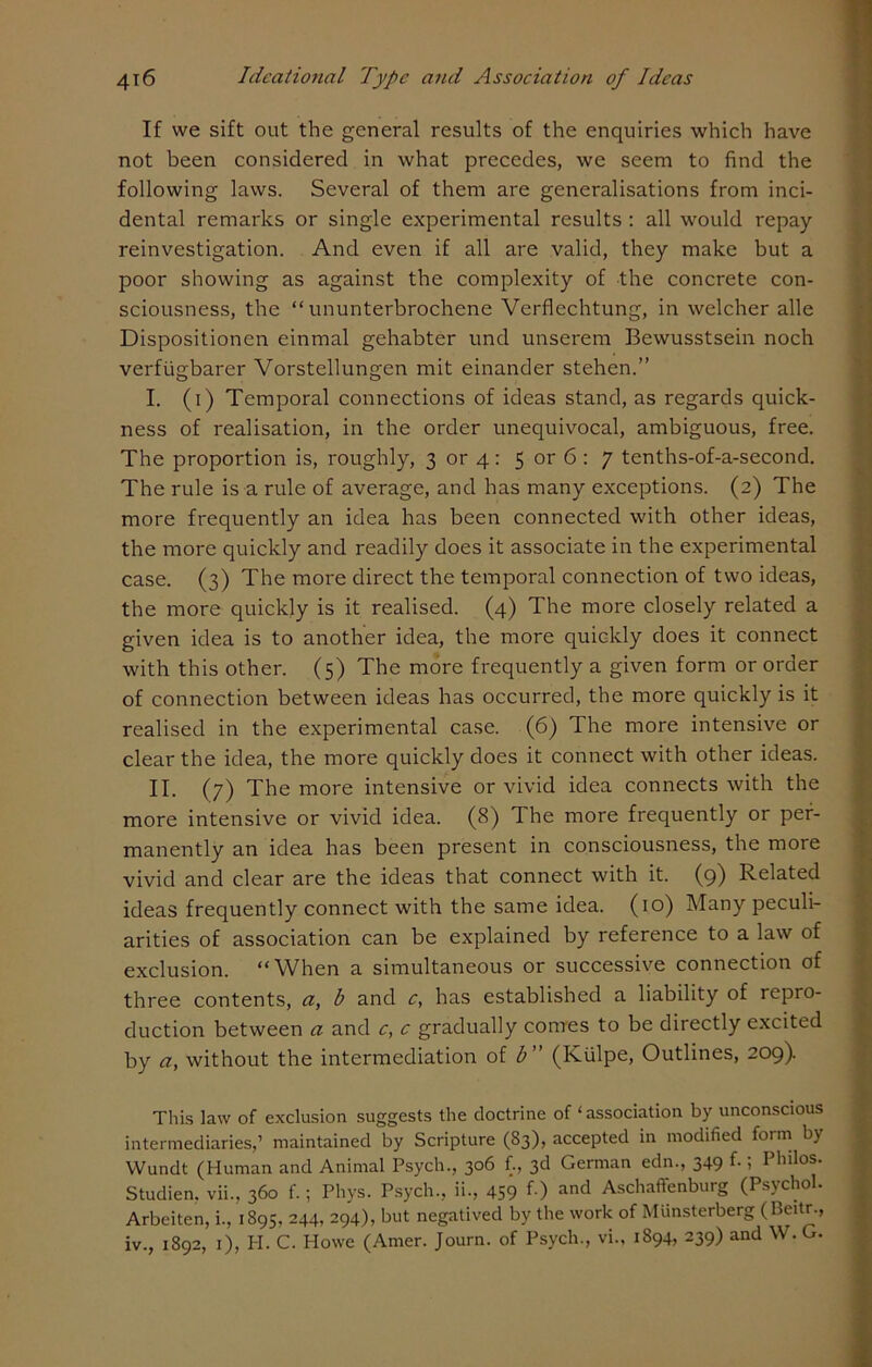 If we sift out the general results of the enquiries which have not been considered in what precedes, we seem to find the following laws. Several of them are generalisations from inci- dental remarks or single experimental results : all would repay reinvestigation. And even if all are valid, they make but a poor showing as against the complexity of the concrete con- sciousness, the “ ununterbrochene Verflechtung, in welcher alle Dispositionen einmal gehabter und unserem Bewusstsein noch verfiigbarer Vorstellungen mit einander stehen.” I. (i) Temporal connections of ideas stand, as regards quick- ness of realisation, in the order unequivocal, ambiguous, free. The proportion is, roughly, 3 or 4: 5 or 6 : 7 tenths-of-a-second. The rule is a rule of average, and has many exceptions. (2) The more frequently an idea has been connected with other ideas, the more quickly and readily does it associate in the experimental case. (3) The more direct the temporal connection of two ideas, the more quickly is it realised. (4) The more closely related a given idea is to another idea, the more quickly does it connect with this other. (5) The more frequently a given form or order of connection between ideas has occurred, the more quickly is it realised in the experimental case. (6) The more intensive or clear the idea, the more quickly does it connect with other ideas. II. (7) The more intensive or vivid idea connects with the more intensive or vivid idea. (8) The more frequently or per- manently an idea has been present in consciousness, the more vivid and clear are the ideas that connect with it. (9) Related ideas frequently connect with the same idea. (10) Many peculi- arities of association can be explained by reference to a law of exclusion. “When a simultaneous or successive connection of three contents, a, b and c, has established a liability of repro- duction between a and c, c gradually comes to be directly excited by a, without the intermediation of b” (Kiilpe, Outlines, 209). This law of exclusion suggests the doctrine of ‘association by unconscious intermediaries,’ maintained by Scripture (83), accepted in modified form by Wundt (Human and Animal Psych., 306 f., 3d German edn., 349 f- i Philos. Studien, vii., 360 f.; Phys. Psych., ii., 459 f ) and Aschaffenburg (Psychol. Arbeiten, i., 1895, 244, 294), but negatived by the work of Munsterberg (Beitr., iv., 1892, 1), I-I. C. Howe (Amer. Journ. of Psych., vi., 1894, 239) and W. G.