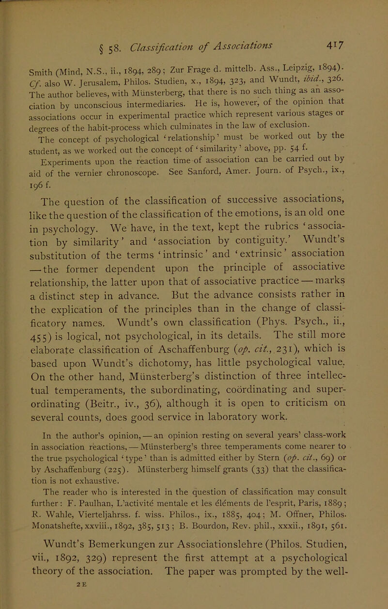 Smith (Mind, N.S., ii., 1894, 289; Zur Frage d. mittelb. Ass., Leipzig, 1894). Cf. also W. Jerusalem, Philos. Studien, x., 1894, 323, and Wundt, ibid., 326. The author believes, with Miinsterberg, that there is no such thing as an asso- ciation by unconscious intermediaries. He is, however, of the opinion that associations occur in experimental practice which represent various stages or degrees of the habit-process which culminates in the law of exclusion. The concept of psychological ‘relationship’ must be worked out by the student, as we worked out the concept of ‘ similarity1 above, pp. 54 f- Experiments upon the reaction time of association can be carried out by aid of the vernier chronoscope. See Sanford, Amer. Journ. of Psych., ix., 196 f. The question of the classification of successive associations, like the question of the classification of the emotions, is an old one in psychology. We have, in the text, kept the rubrics ‘ associa- tion by similarity’ and ‘association by contiguity.’ Wundt’s substitution of the terms ‘ intrinsic ’ and ‘ extrinsic ’ association — the former dependent upon the principle of associative relationship, the latter upon that of associative practice — marks a distinct step in advance. But the advance consists rather in the explication of the principles than in the change of classi- ficatory names. Wundt’s own classification (Phys. Psych., ii., 455) is logical, not psychological, in its details. The still more elaborate classification of Aschaffenburg (op. cit., 231), which is based upon Wundt’s dichotomy, has little psychological value. On the other hand, Miinsterberg’s distinction of three intellec- tual temperaments, the subordinating, coordinating and super- ordinating (Beitr., iv., 36), although it is open to criticism on several counts, does good service in laboratory work. In the author’s opinion, — an opinion resting on several years’ class-work in association reactions, — Munsterberg’s three temperaments come nearer to the true psychological ‘type’ than is admitted either by Stern (op. cit., 69) or by Aschaffenburg (225). Miinsterberg himself grants (33) that the classifica- tion is not exhaustive. The reader who is interested in the question of classification may consult further: F. Paulhan, L’activite mentale et les dldments de l’esprit, Paris, 1889; R. Wahle, Vierteljahrss. f. wiss. Philos., ix., 1885, 404; M. Offner, Philos. Monatshefte, xxviii., 1892, 385, 513 ; B. Bourdon, Rev. phil., xxxii., 1891, 561. Wundt’s Bemerkungen zur Associationslehre (Philos. Studien, vii., 1892, 329) represent the first attempt at a psychological theory of the association. The paper was prompted by the well-