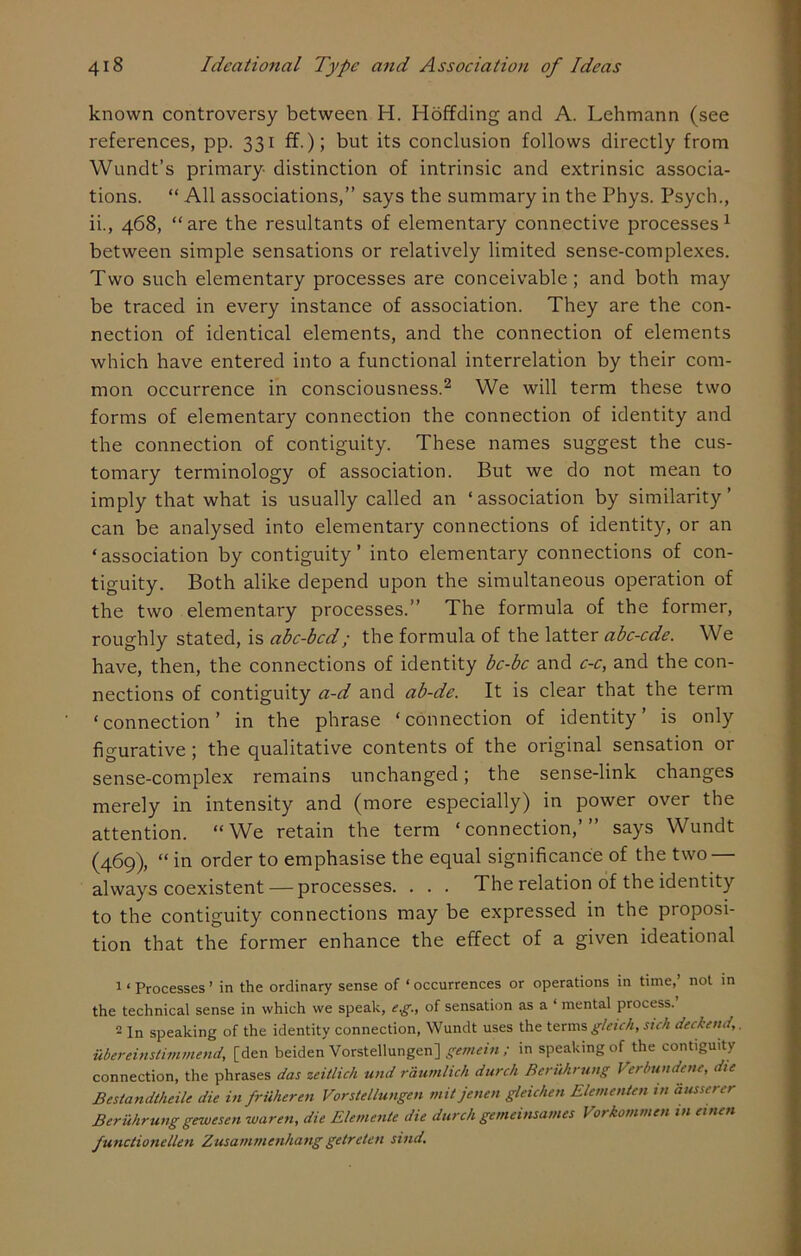 known controversy between Ii. Hoffding and A. Lehmann (see references, pp. 331 ff.); but its conclusion follows directly from Wundt’s primary distinction of intrinsic and extrinsic associa- tions. “ All associations,” says the summary in the Phys. Psych., ii., 468, “are the resultants of elementary connective processes1 between simple sensations or relatively limited sense-complexes. Two such elementary processes are conceivable; and both may be traced in every instance of association. They are the con- nection of identical elements, and the connection of elements which have entered into a functional interrelation by their com- mon occurrence in consciousness.2 We will term these two forms of elementary connection the connection of identity and the connection of contiguity. These names suggest the cus- tomary terminology of association. But we do not mean to imply that what is usually called an ‘association by similarity’ can be analysed into elementary connections of identity, or an ‘association by contiguity’ into elementary connections of con- tiguity. Both alike depend upon the simultaneous operation of the two elementary processes.” The formula of the former, roughly stated, is abc-bcd; the formula of the latter abc-cde. We have, then, the connections of identity bc-bc and c-c, and the con- nections of contiguity a-d and ab-de. It is clear that the term ‘connection’ in the phrase ‘connection of identity’ is only figurative ; the qualitative contents of the original sensation or sense-complex remains unchanged; the sense-link changes merely in intensity and (more especially) in power over the attention. “We retain the term ‘connection,’” says Wundt (469), “ in order to emphasise the equal significance of the two — always coexistent — processes. . . . The relation of the identity to the contiguity connections may be expressed in the proposi- tion that the former enhance the effect of a given ideational 1 ‘ Processes ’ in the ordinary sense of ‘ occurrences or operations in time,’ not in the technical sense in which we speak, e.g., of sensation as a ‘ mental process. 2 In speaking of the identity connection, Wundt uses the terms gleich, sich deckend, ubereinsti-mmend, [den beiden Vorstellungen] gemein ; in speaking of the contiguity connection, the phrases das zeitlich und raumlich durch Beruhrung Verbutidene, die Bestandtheilc die in frUheren Vorstellungen mitjenen gleichen Elemental in ausserer Beruhrunggewesen waren, die Elemente die durch gemeinsames Vorkommen in einen functionellen Zusammenhang getreten sind.