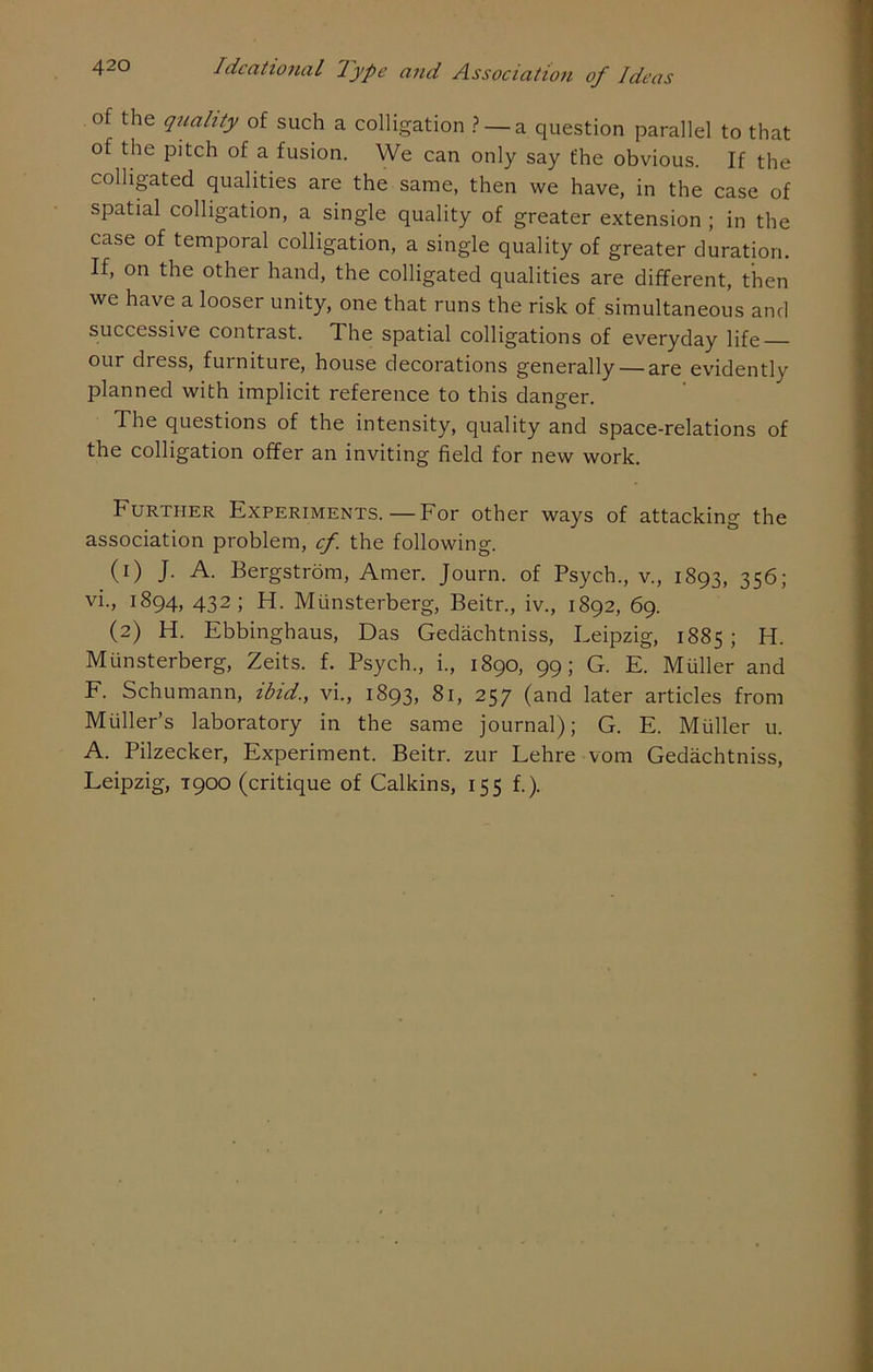 of the quality of such a colligation ? — a question parallel to that of the pitch of a fusion. We can only say the obvious. If the colligated qualities are the same, then we have, in the case of spatial colligation, a single quality of greater extension ; in the case of temporal colligation, a single quality of greater duration. If, on the other hand, the colligated qualities are different, then we have a looser unity, one that runs the risk of simultaneous and successive contrast. The spatial colligations of everyday life our dress, furniture, house decorations generally — are evidently planned with implicit reference to this danger. The questions of the intensity, quality and space-relations of the colligation offer an inviting field for new work. Further Experiments.—For other ways of attacking the association problem, cf. the following. (1) J. A. Bergstrom, Amer. Journ. of Psych., v., 1893, 356; vi., 1894, 432; H. Munsterberg, Beitr., iv., 1892, 69. (2) H. Ebbinghaus, Das Gedachtniss, Leipzig, 1885 ; H. Munsterberg, Zeits. f. Psych., i., 1890, 99; G. E. Muller and F. Schumann, ibid., vi., 1893, 81, 257 (and later articles from Muller’s laboratory in the same journal); G. E. Muller u. A. Pilzecker, Experiment. Beitr. zur Lehre vom Gedachtniss, Leipzig, T900 (critique of Calkins, 155 f.).