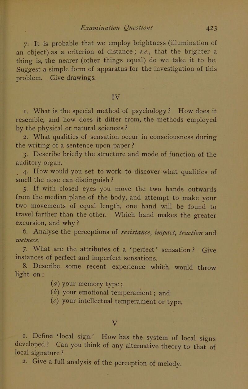 7. It is probable that we employ brightness (illumination of an object) as a criterion of distance; i.e., that the brighter a thing is, the nearer (other things equal) do we take it to be. Suggest a simple form of apparatus for the investigation of this problem. Give drawings. IV 1. What is the special method of psychology? How does it resemble, and how does it differ from, the methods employed by the physical or natural sciences ? 2. What qualities of sensation occur in consciousness during the writing of a sentence upon paper? 3. Describe briefly the structure and mode of function of the auditory organ. 4. How would you set to work to discover what qualities of smell the nose can distinguish ? 5. If with closed eyes you move the two hands outwards from the median plane of the body, and attempt to make your two movements of equal length, one hand will be found to travel farther than the other. Which hand makes the greater excursion, and why ? 6. Analyse the perceptions of resistance, impact, traction and wetness. 7. What are the attributes of a ‘ perfect ’ sensation ? Give instances of perfect and imperfect sensations. 8. Describe some recent experience which would throw light on : (a) your memory type ; (b) your emotional temperament; and (c) your intellectual temperament or type. V 1. Define ‘local sign.’ How has the system of local signs developed ? Can you think of any alternative theory to that of local signature ? 2. Give a full analysis of the perception of melody.