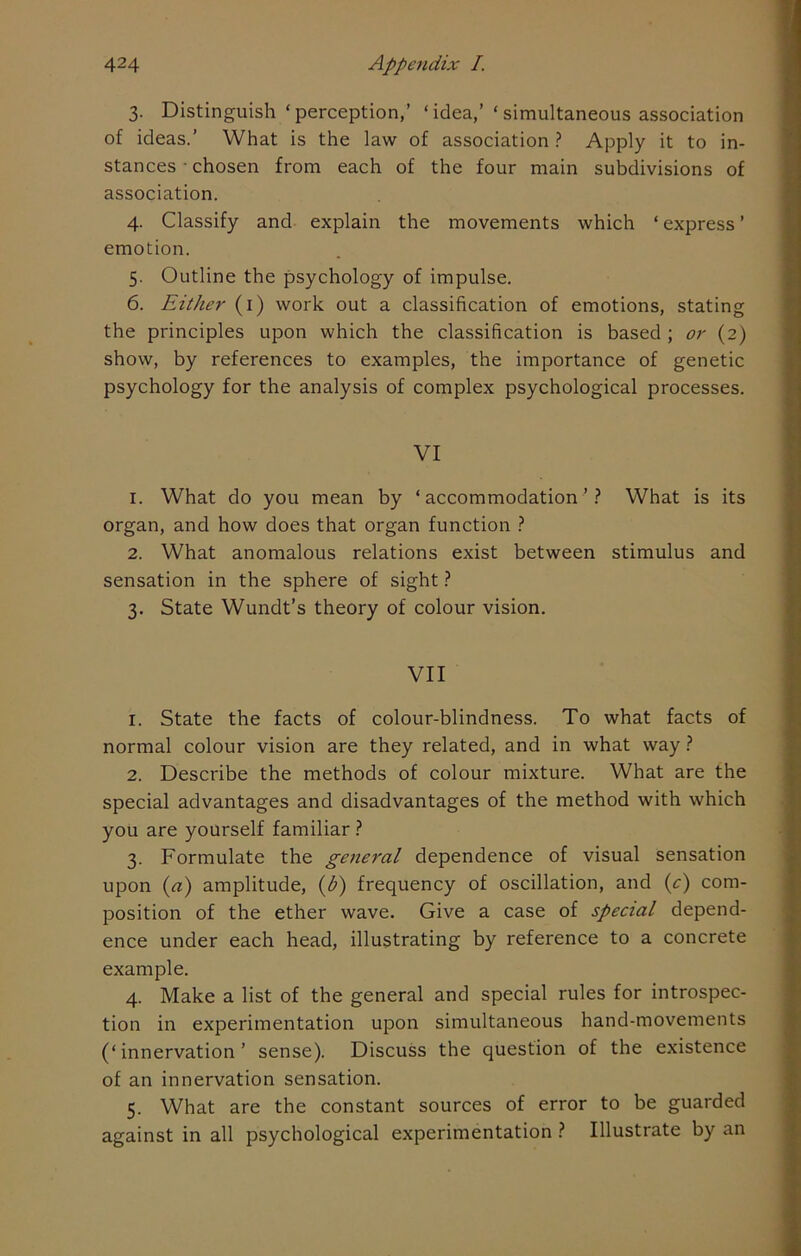 3. Distinguish ‘perception,’ ‘idea,’ ‘simultaneous association of ideas.’ What is the law of association ? Apply it to in- stances • chosen from each of the four main subdivisions of association. 4. Classify and explain the movements which ‘ express ’ emotion. 5. Outline the psychology of impulse. 6. Either (1) work out a classification of emotions, stating the principles upon which the classification is based ; or (2) show, by references to examples, the importance of genetic psychology for the analysis of complex psychological processes. VI 1. What do you mean by ‘accommodation’? What is its organ, and how does that organ function ? 2. What anomalous relations exist between stimulus and sensation in the sphere of sight ? 3. State Wundt’s theory of colour vision. VII 1. State the facts of colour-blindness. To what facts of normal colour vision are they related, and in what way ? 2. Describe the methods of colour mixture. What are the special advantages and disadvantages of the method with which you are yourself familiar ? 3. Formulate the general dependence of visual sensation upon (a) amplitude, (b) frequency of oscillation, and (c) com- position of the ether wave. Give a case of special depend- ence under each head, illustrating by reference to a concrete example. 4. Make a list of the general and special rules for introspec- tion in experimentation upon simultaneous hand-movements (‘innervation’ sense). Discuss the question of the existence of an innervation sensation. 5. What are the constant sources of error to be guarded against in all psychological experimentation ? Illustrate by an