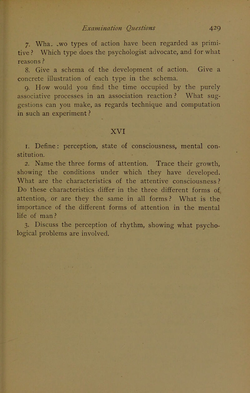 7. Wha. .wo types of action have been regarded as primi- tive ? Which type does the psychologist advocate, and for what reasons ? 8. Give a schema of the development of action. Give a concrete illustration of each type in the schema. 9. How would you find the time occupied by the purely associative processes in an association reaction ? What sug- gestions can you make, as regards technique and computation in such an experiment ? XVI 1. Define: perception, state of consciousness, mental con- stitution. 2. Name the three forms of attention. Trace their growth, showing the conditions under which they have developed. What are the characteristics of the attentive consciousness? Do these characteristics differ in the three different forms of attention, or are they the same in all forms ? What is the importance of the different forms of attention in the mental life of man ? 3. Discuss the perception of rhythm, showing what psycho- logical problems are involved.