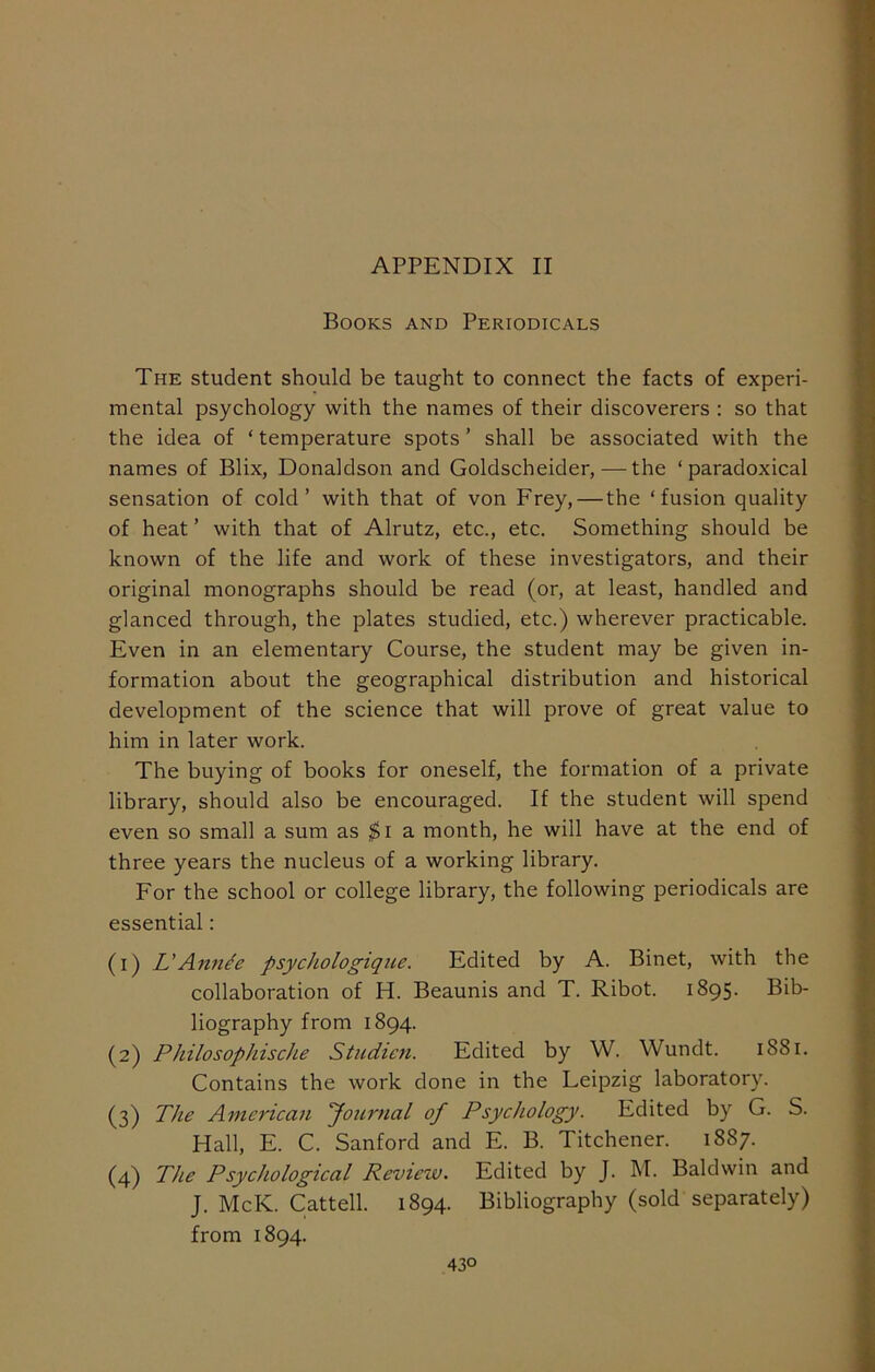 Books and Periodicals The student should be taught to connect the facts of experi- mental psychology with the names of their discoverers : so that the idea of ‘ temperature spots ’ shall be associated with the names of Blix, Donaldson and Goldscheider, — the ‘paradoxical sensation of cold’ with that of von Frey, — the ‘fusion quality of heat ’ with that of Alrutz, etc., etc. Something should be known of the life and work of these investigators, and their original monographs should be read (or, at least, handled and glanced through, the plates studied, etc.) wherever practicable. Even in an elementary Course, the student may be given in- formation about the geographical distribution and historical development of the science that will prove of great value to him in later work. The buying of books for oneself, the formation of a private library, should also be encouraged. If the student will spend even so small a sum as $i a month, he will have at the end of three years the nucleus of a working library. For the school or college library, the following periodicals are essential: (1) L'Annh psychologique. Edited by A. Binet, with the collaboration of H. Beaunis and T. Ribot. 1895. Bib- liography from 1894. (2) Philo sop his che Studien. Edited by W. Wundt. 1881. Contains the work done in the Leipzig laboratory. (3) The American Journal of Psychology. Edited by G. S. Hall, E. C. Sanford and E. B. Titchener. 1887. (4) The Psychological Review. Edited by J. M. Baldwin and J. McK. Cat tell. 1894. Bibliography (sold separately) from 1894. 43°